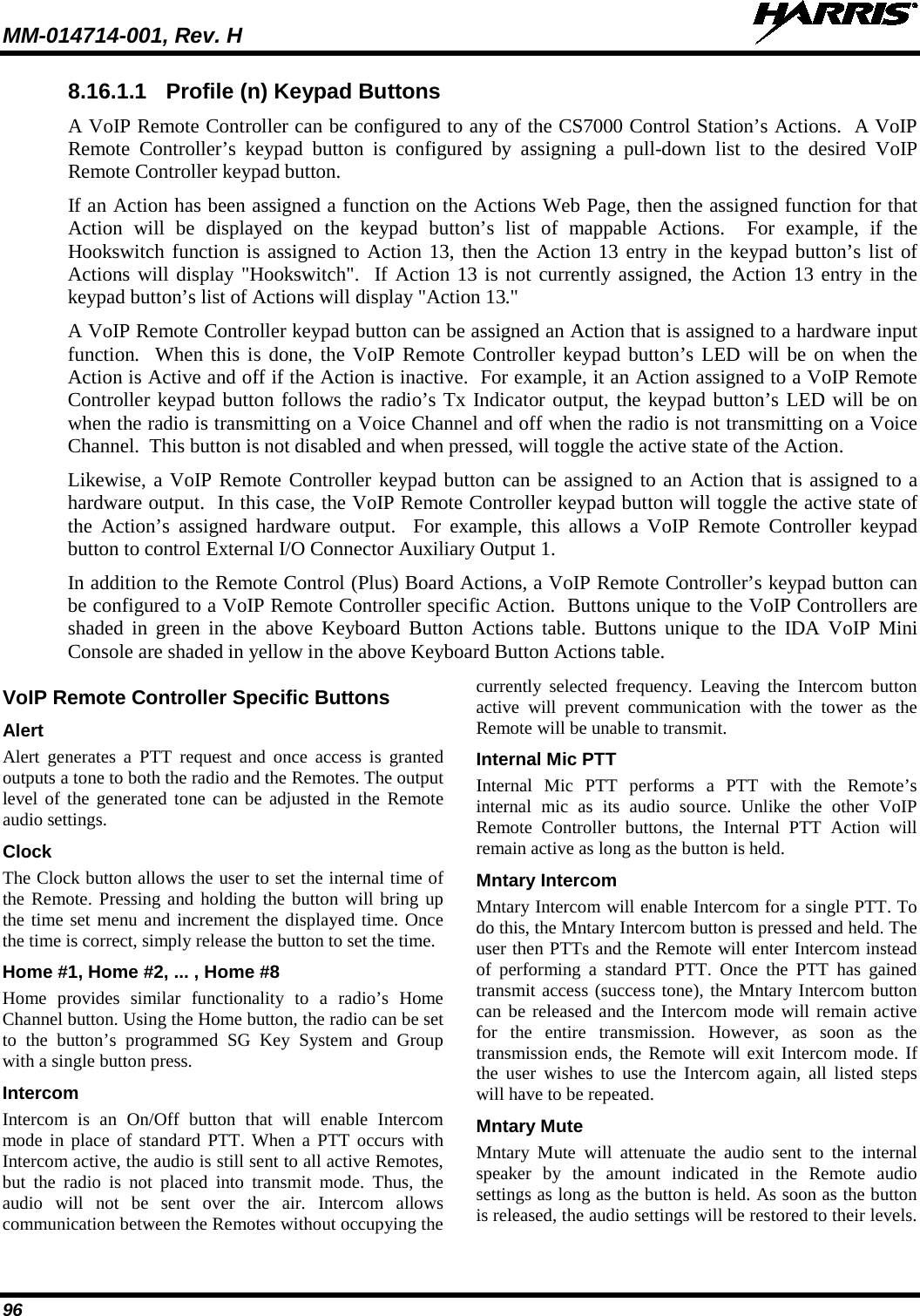 MM-014714-001, Rev. H   96 8.16.1.1 Profile (n) Keypad Buttons A VoIP Remote Controller can be configured to any of the CS7000 Control Station’s Actions.  A VoIP Remote Controller’s keypad button is configured by assigning a pull-down  list to the desired VoIP Remote Controller keypad button. If an Action has been assigned a function on the Actions Web Page, then the assigned function for that Action will be displayed on the keypad button’s list of mappable Actions.  For example, if the Hookswitch function is assigned to Action 13, then the Action 13 entry in the keypad button’s list of Actions will display &quot;Hookswitch&quot;.  If Action 13 is not currently assigned, the Action 13 entry in the keypad button’s list of Actions will display &quot;Action 13.&quot; A VoIP Remote Controller keypad button can be assigned an Action that is assigned to a hardware input function.  When this is done, the VoIP Remote Controller keypad button’s LED will be on when the Action is Active and off if the Action is inactive.  For example, it an Action assigned to a VoIP Remote Controller keypad button follows the radio’s Tx Indicator output, the keypad button’s LED will be on when the radio is transmitting on a Voice Channel and off when the radio is not transmitting on a Voice Channel.  This button is not disabled and when pressed, will toggle the active state of the Action. Likewise, a VoIP Remote Controller keypad button can be assigned to an Action that is assigned to a hardware output.  In this case, the VoIP Remote Controller keypad button will toggle the active state of the  Action’s assigned hardware output.  For example, this allows a VoIP Remote Controller keypad button to control External I/O Connector Auxiliary Output 1. In addition to the Remote Control (Plus) Board Actions, a VoIP Remote Controller’s keypad button can be configured to a VoIP Remote Controller specific Action.  Buttons unique to the VoIP Controllers are shaded in green in the above Keyboard Button Actions table. Buttons unique to the IDA VoIP Mini Console are shaded in yellow in the above Keyboard Button Actions table.  VoIP Remote Controller Specific Buttons Alert Alert generates a PTT request and once access is granted outputs a tone to both the radio and the Remotes. The output level of the generated tone can be adjusted in the Remote audio settings. Clock The Clock button allows the user to set the internal time of the Remote. Pressing and holding the button will bring up the time set menu and increment the displayed time. Once the time is correct, simply release the button to set the time. Home #1, Home #2, ... , Home #8 Home provides similar functionality to a radio’s Home Channel button. Using the Home button, the radio can be set to the button’s programmed SG Key System and Group with a single button press. Intercom Intercom is an On/Off button that will enable Intercom mode in place of standard PTT. When a PTT occurs with Intercom active, the audio is still sent to all active Remotes, but the radio is not placed into transmit mode. Thus, the audio will not be sent over the air. Intercom allows communication between the Remotes without occupying the currently selected frequency. Leaving the Intercom button active will prevent communication with the tower as the Remote will be unable to transmit. Internal Mic PTT Internal Mic PTT performs a PTT with the Remote’s internal mic as its audio source. Unlike the other VoIP Remote Controller buttons, the Internal PTT Action will remain active as long as the button is held. Mntary Intercom Mntary Intercom will enable Intercom for a single PTT. To do this, the Mntary Intercom button is pressed and held. The user then PTTs and the Remote will enter Intercom instead of performing a standard PTT. Once the PTT has gained transmit access (success tone), the Mntary Intercom button can be released and the Intercom mode will remain active for the entire transmission. However, as soon as the transmission ends, the Remote will exit Intercom mode. If the user wishes to use the Intercom again, all listed steps will have to be repeated. Mntary Mute Mntary Mute will attenuate the audio sent to the internal speaker by the amount indicated in the Remote audio settings as long as the button is held. As soon as the button is released, the audio settings will be restored to their levels. 