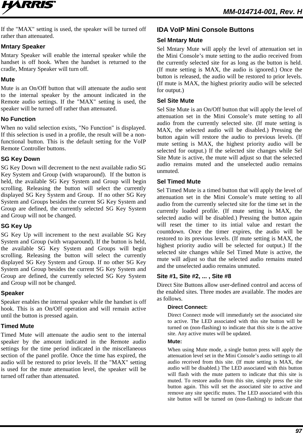  MM-014714-001, Rev. H 97 If the &quot;MAX&quot; setting is used, the speaker will be turned off rather than attenuated. Mntary Speaker Mntary Speaker will enable the internal speaker while the handset is off hook. When the handset is returned to the cradle, Mntary Speaker will turn off. Mute Mute is an On/Off button that will attenuate the audio sent to the internal speaker by the amount indicated in the Remote audio settings. If the &quot;MAX&quot; setting is used, the speaker will be turned off rather than attenuated.  No Function When no valid selection exists, &quot;No Function&quot; is displayed. If this selection is used in a profile, the result will be a non-functional button. This is the default setting for the VoIP Remote Controller buttons. SG Key Down SG Key Down will decrement to the next available radio SG Key System and Group (with wraparound).  If the button is held, the available SG Key System and Group will begin scrolling. Releasing the button will select the currently displayed SG Key System and Group.  If no other SG Key System and Groups besides the current SG Key System and Group are defined, the currently selected SG Key System and Group will not be changed. SG Key Up SG Key Up will increment to the next available SG Key System and Group (with wraparound). If the button is held, the available SG Key System and Groups will begin scrolling. Releasing the button will select the currently displayed SG Key System and Group. If no other SG Key System and Group besides the current SG Key System and Group are defined, the currently selected SG Key System and Group will not be changed. Speaker Speaker enables the internal speaker while the handset is off hook. This is an On/Off operation and will remain active until the button is pressed again. Timed Mute Timed Mute will attenuate the audio sent to the internal speaker by the amount indicated in the Remote audio settings for the time period indicated in the miscellaneous section of the panel profile. Once the time has expired, the audio will be restored to prior levels. If the &quot;MAX&quot; setting is used for the mute attenuation level, the speaker will be turned off rather than attenuated. IDA VoIP Mini Console Buttons Sel Mntary Mute Sel Mntary Mute will apply the level of attenuation set in the Mini Console’s mute setting to the audio received from the currently selected site for as long as the button is held. (If mute setting is MAX, the audio is ignored.) Once the button is released, the audio will be restored to prior levels. (If mute is MAX, the highest priority audio will be selected for output.) Sel Site Mute Sel Site Mute is an On/Off button that will apply the level of attenuation set in the Mini Console’s mute setting to all audio from the currently selected site. (If mute setting is MAX, the selected audio will be disabled.) Pressing the button  again will restore the audio to previous levels. (If mute setting is MAX, the highest priority audio will be selected for output.) If the selected site changes while Sel Site Mute is active, the mute will adjust so that the selected audio remains muted and the unselected audio remains unmuted. Sel Timed Mute Sel Timed Mute is a timed button that will apply the level of attenuation set in the Mini Console’s mute setting to all audio from the currently selected site for the time set in the currently loaded profile. (If mute setting is MAX, the selected audio will be disabled.) Pressing the button again will reset the timer to its intial value and restart the countdown. Once the timer expires, the audio will be restored to its previous levels. (If mute setting is MAX, the highest priority audio will be selected for output.) If the selected site changes while Sel Timed Mute is active, the mute will adjust so that the selected audio remains muted and the unselected audio remains unmuted. Site #1, Site #2, ... , Site #8 Direct Site Buttons allow user-defined control and access of the enabled sites. Three modes are available. The modes are as follows. Direct Connect: Direct Connect mode will immediately set the associated site to active. The LED associated with this site button will be turned on (non-flashing) to indicate that this site is the active site. Any active mutes will be updated. Mute: When using Mute mode, a single button press will apply the attenuation level set in the Mini Console’s audio settings to all audio received from this site. (If mute setting is MAX, the audio will be disabled.) The LED associated with this button will flash with the mute pattern to indicate that this site is muted. To restore audio from this site, simply press the site button again. This will set the associated site to active and remove any site specific mutes. The LED associated with this site button will be turned on (non-flashing) to indicate that 