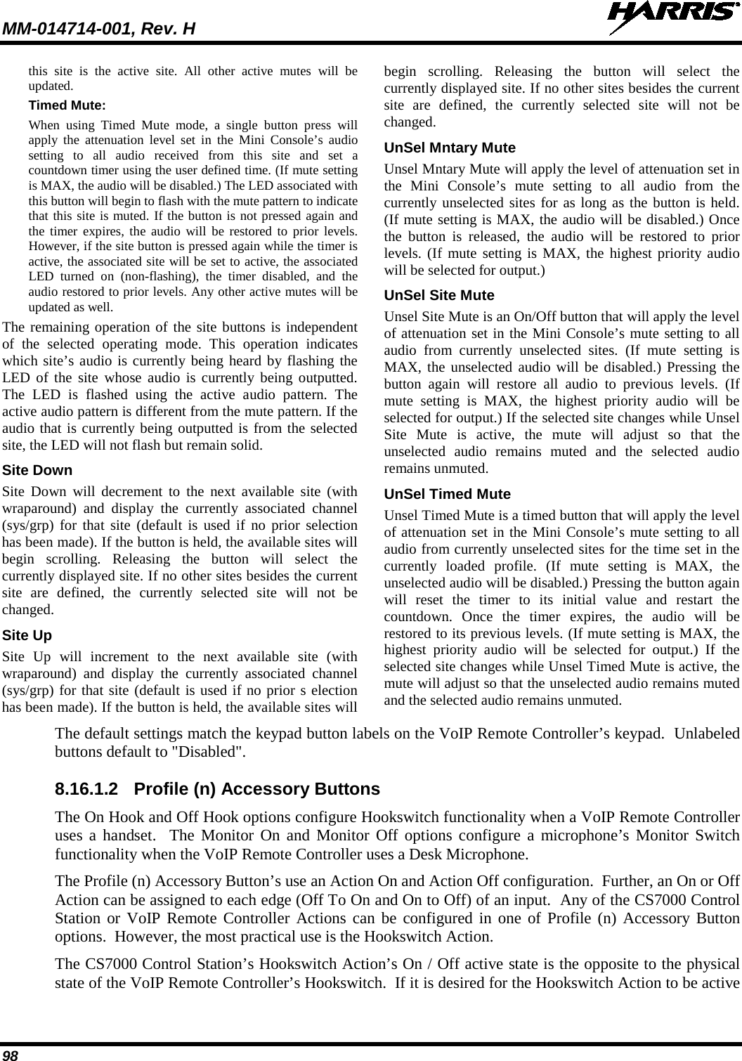 MM-014714-001, Rev. H   98 this site is the active site. All other active mutes will be updated. Timed Mute: When using Timed Mute mode, a single button press will apply the attenuation level set in the Mini Console’s audio setting to all audio received from this site and set a countdown timer using the user defined time. (If mute setting is MAX, the audio will be disabled.) The LED associated with this button will begin to flash with the mute pattern to indicate that this site is muted. If the button is not pressed again and the timer expires, the audio will be restored to prior levels. However, if the site button is pressed again while the timer is active, the associated site will be set to active, the associated LED turned on (non-flashing), the timer disabled, and the audio restored to prior levels. Any other active mutes will be updated as well. The remaining operation of the site buttons is independent of the selected operating mode. This operation indicates which site’s audio is currently being heard by flashing the LED of the site whose audio is currently being outputted. The LED is flashed using the active audio pattern. The active audio pattern is different from the mute pattern. If the audio that is currently being outputted is from the selected site, the LED will not flash but remain solid. Site Down Site Down will decrement to the next available site (with wraparound) and display the currently associated channel (sys/grp) for that site (default is used if no prior selection has been made). If the button is held, the available sites will begin scrolling. Releasing the button will select the currently displayed site. If no other sites besides the current site are defined, the currently selected site will not be changed. Site Up Site Up will increment to the next available site (with wraparound) and display the currently associated channel (sys/grp) for that site (default is used if no prior s election has been made). If the button is held, the available sites will begin scrolling. Releasing the button will select the currently displayed site. If no other sites besides the current site are defined, the currently selected site will not be changed. UnSel Mntary Mute Unsel Mntary Mute will apply the level of attenuation set in the Mini Console’s mute setting to all audio from the currently unselected sites for as long as the button is held. (If mute setting is MAX, the audio will be disabled.) Once the button is released, the audio will be restored to prior levels. (If mute setting is MAX, the highest priority audio will be selected for output.) UnSel Site Mute Unsel Site Mute is an On/Off button that will apply the level of attenuation set in the Mini Console’s mute setting to all audio from currently unselected sites. (If mute setting is MAX, the unselected audio will be disabled.) Pressing the button again will restore all audio to previous levels. (If mute setting is MAX, the highest priority audio will be selected for output.) If the selected site changes while Unsel Site Mute is active, the mute will adjust so that the unselected audio remains muted and the selected audio remains unmuted. UnSel Timed Mute Unsel Timed Mute is a timed button that will apply the level of attenuation set in the Mini Console’s mute setting to all audio from currently unselected sites for the time set in the currently loaded profile. (If mute setting is MAX, the unselected audio will be disabled.) Pressing the button again will reset the timer to its initial value and restart the countdown. Once the timer expires, the audio will be restored to its previous levels. (If mute setting is MAX, the highest priority audio will be selected for output.) If the selected site changes while Unsel Timed Mute is active, the mute will adjust so that the unselected audio remains muted and the selected audio remains unmuted. The default settings match the keypad button labels on the VoIP Remote Controller’s keypad.  Unlabeled buttons default to &quot;Disabled&quot;. 8.16.1.2 Profile (n) Accessory Buttons The On Hook and Off Hook options configure Hookswitch functionality when a VoIP Remote Controller uses a handset.  The Monitor On and Monitor Off options configure a microphone’s Monitor Switch functionality when the VoIP Remote Controller uses a Desk Microphone. The Profile (n) Accessory Button’s use an Action On and Action Off configuration.  Further, an On or Off Action can be assigned to each edge (Off To On and On to Off) of an input.  Any of the CS7000 Control Station or VoIP Remote Controller Actions can be configured in one of Profile (n) Accessory Button options.  However, the most practical use is the Hookswitch Action. The CS7000 Control Station’s Hookswitch Action’s On / Off active state is the opposite to the physical state of the VoIP Remote Controller’s Hookswitch.  If it is desired for the Hookswitch Action to be active 