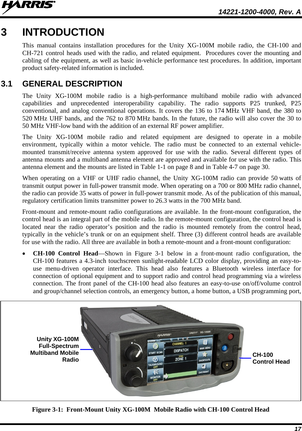  14221-1200-4000, Rev. A  17 3  INTRODUCTION This manual contains installation procedures for the Unity XG-100M mobile radio,  the  CH-100 and CH-721 control heads used with the radio, and related equipment.  Procedures cover the mounting and cabling of the equipment, as well as basic in-vehicle performance test procedures. In addition, important product safety-related information is included. 3.1 GENERAL DESCRIPTION The  Unity XG-100M mobile radio is a high-performance  multiband  mobile radio with advanced capabilities and unprecedented interoperability capability.  The radio supports  P25 trunked, P25 conventional, and analog conventional operations. It covers the 136 to 174 MHz VHF band, the 380 to 520 MHz UHF bands, and the 762 to 870 MHz bands. In the future, the radio will also cover the 30 to 50 MHz VHF-low band with the addition of an external RF power amplifier. The  Unity XG-100M mobile radio and related equipment are designed to operate in a mobile environment, typically within a motor vehicle. The radio must be connected to an external vehicle-mounted  transmit/receive antenna system approved for use with the radio. Several different types of antenna mounts and a multiband antenna element are approved and available for use with the radio. This antenna element and the mounts are listed in Table 1-1 on page 8 and in Table 4-7 on page 30. When operating on a VHF or UHF radio channel, the Unity XG-100M radio can provide 50 watts of transmit output power in full-power transmit mode. When operating on a 700 or 800 MHz radio channel, the radio can provide 35 watts of power in full-power transmit mode. As of the publication of this manual, regulatory certification limits transmitter power to 26.3 watts in the 700 MHz band. Front-mount and remote-mount radio configurations are available. In the front-mount configuration, the control head is an integral part of the mobile radio. In the remote-mount configuration, the control head is located near the radio operator’s position and the radio is mounted remotely from the control head, typically in the vehicle’s trunk or on an equipment shelf. Three (3) different control heads are available for use with the radio. All three are available in both a remote-mount and a front-mount configuration: • CH-100 Control Head—Shown in Figure  3-1  below in a front-mount  radio  configuration, the CH-100 features a 4.3-inch touchscreen sunlight-readable LCD color display, providing an easy-to-use menu-driven operator interface. This head also features a Bluetooth wireless interface for connection of optional equipment and to support radio and control head programming via a wireless connection. The front panel of the CH-100 head also features an easy-to-use on/off/volume control and group/channel selection controls, an emergency button, a home button, a USB programming port,  Figure 3-1:  Front-Mount Unity XG-100M  Mobile Radio with CH-100 Control Head CH-100 Control Head Unity XG-100M Full-Spectrum Multiband Mobile Radio 