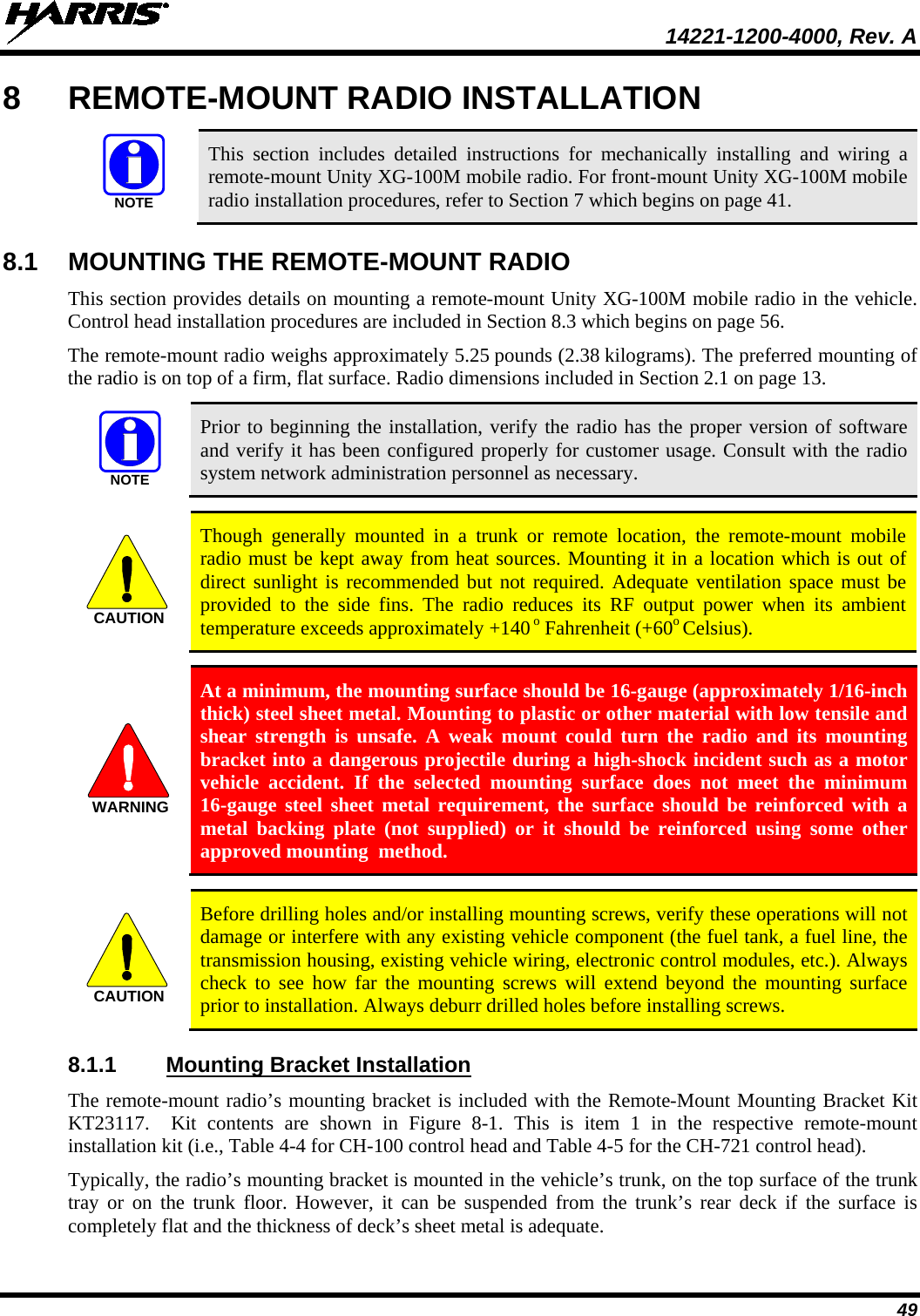 14221-1200-4000, Rev. A  49 8  REMOTE-MOUNT RADIO INSTALLATION   This section includes detailed instructions for mechanically installing and wiring a remote-mount Unity XG-100M mobile radio. For front-mount Unity XG-100M mobile radio installation procedures, refer to Section 7 which begins on page 41. 8.1 MOUNTING THE REMOTE-MOUNT RADIO This section provides details on mounting a remote-mount Unity XG-100M mobile radio in the vehicle. Control head installation procedures are included in Section 8.3 which begins on page 56. The remote-mount radio weighs approximately 5.25 pounds (2.38 kilograms). The preferred mounting of the radio is on top of a firm, flat surface. Radio dimensions included in Section 2.1 on page 13.   Prior to beginning the installation, verify the radio has the proper version of software and verify it has been configured properly for customer usage. Consult with the radio system network administration personnel as necessary.   Though generally mounted in a trunk or remote location, the remote-mount  mobile radio must be kept away from heat sources. Mounting it in a location which is out of direct sunlight is recommended but not required. Adequate ventilation space must be provided to the side fins. The radio reduces its RF output power when its ambient temperature exceeds approximately +140 o Fahrenheit (+60o Celsius).   At a minimum, the mounting surface should be 16-gauge (approximately 1/16-inch thick) steel sheet metal. Mounting to plastic or other material with low tensile and shear strength is  unsafe. A weak mount could turn the radio and its mounting bracket into a dangerous projectile during a high-shock incident such as a motor vehicle accident. If the selected mounting surface does not meet the minimum 16-gauge steel sheet metal requirement, the surface should be reinforced with a metal backing plate (not supplied) or it should be reinforced using some other approved mounting  method.   Before drilling holes and/or installing mounting screws, verify these operations will not damage or interfere with any existing vehicle component (the fuel tank, a fuel line, the transmission housing, existing vehicle wiring, electronic control modules, etc.). Always check to see how far the mounting screws will extend beyond the mounting surface prior to installation. Always deburr drilled holes before installing screws. 8.1.1 Mounting Bracket Installation The remote-mount radio’s mounting bracket is included with the Remote-Mount Mounting Bracket Kit KT23117.  Kit contents are shown in Figure  8-1.  This is item 1  in the respective remote-mount installation kit (i.e., Table 4-4 for CH-100 control head and Table 4-5 for the CH-721 control head). Typically, the radio’s mounting bracket is mounted in the vehicle’s trunk, on the top surface of the trunk tray or on  the trunk floor. However, it can be suspended from the trunk’s rear deck if the surface is completely flat and the thickness of deck’s sheet metal is adequate. NOTENOTECAUTIONWARNINGCAUTION