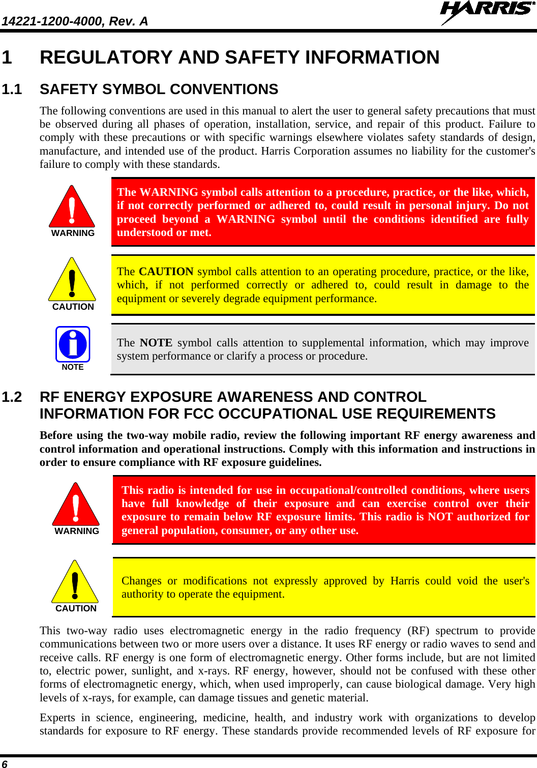 14221-1200-4000, Rev. A    6 1  REGULATORY AND SAFETY INFORMATION 1.1  SAFETY SYMBOL CONVENTIONS The following conventions are used in this manual to alert the user to general safety precautions that must be observed during all phases of operation, installation, service, and repair of this product. Failure to comply with these precautions or with specific warnings elsewhere violates safety standards of design, manufacture, and intended use of the product. Harris Corporation assumes no liability for the customer&apos;s failure to comply with these standards. WARNING The WARNING symbol calls attention to a procedure, practice, or the like, which, if not correctly performed or adhered to, could result in personal injury. Do not proceed beyond a WARNING symbol until the conditions identified are fully understood or met.    CAUTION The CAUTION symbol calls attention to an operating procedure, practice, or the like, which, if not performed correctly or adhered to, could result in damage to the equipment or severely degrade equipment performance.   NOTE The  NOTE symbol calls attention to supplemental information, which may improve system performance or clarify a process or procedure. 1.2  RF ENERGY EXPOSURE AWARENESS AND CONTROL INFORMATION FOR FCC OCCUPATIONAL USE REQUIREMENTS Before using the two-way mobile radio, review the following important RF energy awareness and control information and operational instructions. Comply with this information and instructions in order to ensure compliance with RF exposure guidelines.  This radio is intended for use in occupational/controlled conditions, where users have full knowledge of their exposure and can exercise control over their exposure to remain below RF exposure limits. This radio is NOT authorized for general population, consumer, or any other use.   Changes or modifications not expressly approved by Harris could void the user&apos;s authority to operate the equipment. This two-way radio uses electromagnetic energy in the radio frequency (RF) spectrum to provide communications between two or more users over a distance. It uses RF energy or radio waves to send and receive calls. RF energy is one form of electromagnetic energy. Other forms include, but are not limited to, electric power, sunlight, and x-rays. RF energy, however, should not be confused with these other forms of electromagnetic energy, which, when used improperly, can cause biological damage. Very high levels of x-rays, for example, can damage tissues and genetic material. Experts in science, engineering, medicine, health, and industry work with organizations to develop standards for exposure to RF energy. These standards provide recommended levels of RF exposure for WARNINGCAUTION