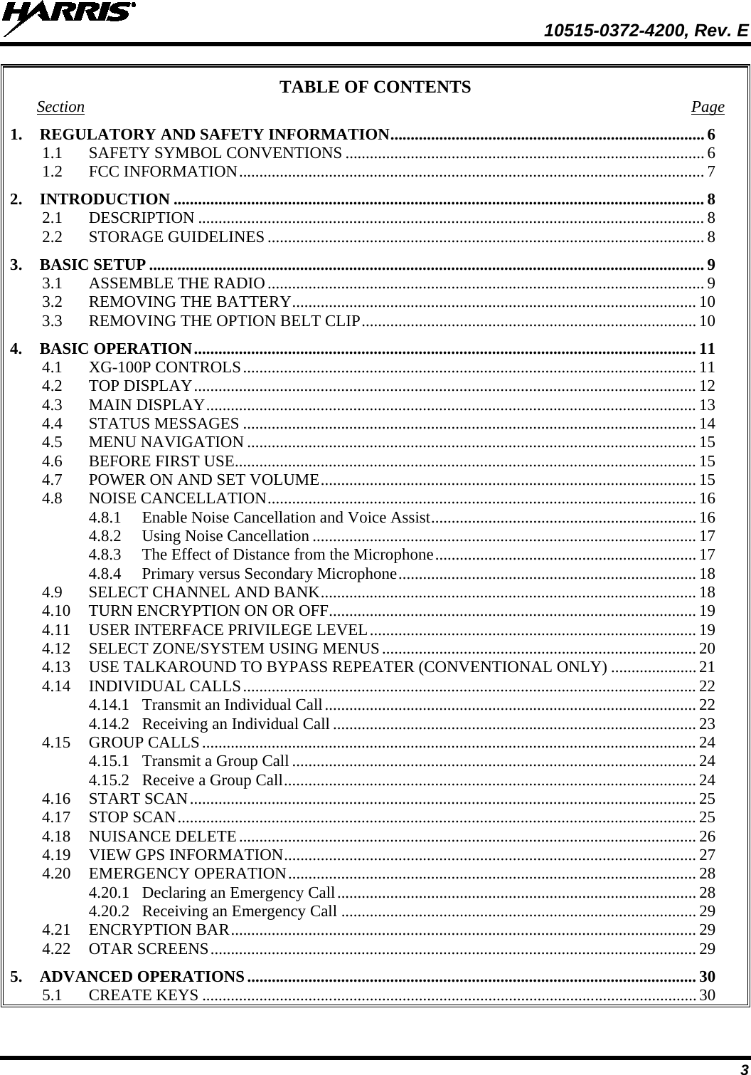  10515-0372-4200, Rev. E 3 TABLE OF CONTENTS Section Page 1. REGULATORY AND SAFETY INFORMATION ............................................................................. 6 1.1 SAFETY SYMBOL CONVENTIONS ........................................................................................ 6 1.2 FCC INFORMATION .................................................................................................................. 7 2. INTRODUCTION .................................................................................................................................. 8 2.1 DESCRIPTION ............................................................................................................................ 8 2.2 STORAGE GUIDELINES ........................................................................................................... 8 3. BASIC SETUP ........................................................................................................................................ 9 3.1 ASSEMBLE THE RADIO ........................................................................................................... 9 3.2 REMOVING THE BATTERY ................................................................................................... 10 3.3 REMOVING THE OPTION BELT CLIP .................................................................................. 10 4. BASIC OPERATION ........................................................................................................................... 11 4.1 XG-100P CONTROLS ............................................................................................................... 11 4.2 TOP DISPLAY ........................................................................................................................... 12 4.3 MAIN DISPLAY ........................................................................................................................ 13 4.4 STATUS MESSAGES ............................................................................................................... 14 4.5 MENU NAVIGATION .............................................................................................................. 15 4.6 BEFORE FIRST USE ................................................................................................................. 15 4.7 POWER ON AND SET VOLUME ............................................................................................ 15 4.8 NOISE CANCELLATION ......................................................................................................... 16 4.8.1 Enable Noise Cancellation and Voice Assist ................................................................. 16 4.8.2 Using Noise Cancellation .............................................................................................. 17 4.8.3 The Effect of Distance from the Microphone ................................................................ 17 4.8.4 Primary versus Secondary Microphone ......................................................................... 18 4.9 SELECT CHANNEL AND BANK ............................................................................................ 18 4.10 TURN ENCRYPTION ON OR OFF .......................................................................................... 19 4.11 USER INTERFACE PRIVILEGE LEVEL ................................................................................ 19 4.12 SELECT ZONE/SYSTEM USING MENUS ............................................................................. 20 4.13 USE TALKAROUND TO BYPASS REPEATER (CONVENTIONAL ONLY) ..................... 21 4.14 INDIVIDUAL CALLS ............................................................................................................... 22 4.14.1 Transmit an Individual Call ........................................................................................... 22 4.14.2 Receiving an Individual Call ......................................................................................... 23 4.15 GROUP CALLS ......................................................................................................................... 24 4.15.1 Transmit a Group Call ................................................................................................... 24 4.15.2 Receive a Group Call ..................................................................................................... 24 4.16 START SCAN ............................................................................................................................ 25 4.17 STOP SCAN ............................................................................................................................... 25 4.18 NUISANCE DELETE ................................................................................................................ 26 4.19 VIEW GPS INFORMATION ..................................................................................................... 27 4.20 EMERGENCY OPERATION .................................................................................................... 28 4.20.1 Declaring an Emergency Call ........................................................................................ 28 4.20.2 Receiving an Emergency Call ....................................................................................... 29 4.21 ENCRYPTION BAR .................................................................................................................. 29 4.22 OTAR SCREENS ....................................................................................................................... 29 5. ADVANCED OPERATIONS .............................................................................................................. 30 5.1 CREATE KEYS ......................................................................................................................... 30 