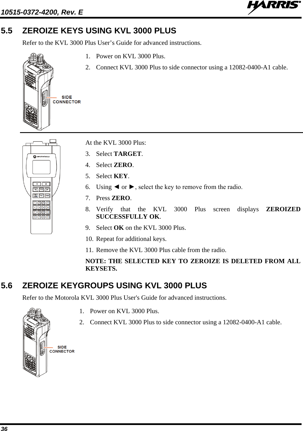 10515-0372-4200, Rev. E   36 5.5 ZEROIZE KEYS USING KVL 3000 PLUS Refer to the KVL 3000 Plus User’s Guide for advanced instructions.  1. Power on KVL 3000 Plus. 2. Connect KVL 3000 Plus to side connector using a 12082-0400-A1 cable.  At the KVL 3000 Plus: 3. Select TARGET. 4. Select ZERO. 5. Select KEY. 6. Using ◄ or ►, select the key to remove from the radio. 7. Press ZERO. 8. Verify that the KVL 3000 Plus screen displays ZEROIZED SUCCESSFULLY OK.  9. Select OK on the KVL 3000 Plus. 10. Repeat for additional keys. 11. Remove the KVL 3000 Plus cable from the radio. NOTE: THE SELECTED KEY TO ZEROIZE IS DELETED FROM ALL KEYSETS. 5.6 ZEROIZE KEYGROUPS USING KVL 3000 PLUS Refer to the Motorola KVL 3000 Plus User&apos;s Guide for advanced instructions.  1. Power on KVL 3000 Plus. 2. Connect KVL 3000 Plus to side connector using a 12082-0400-A1 cable. 