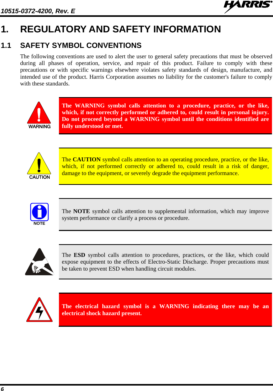 10515-0372-4200, Rev. E   6 1. REGULATORY AND SAFETY INFORMATION 1.1 SAFETY SYMBOL CONVENTIONS The following conventions are used to alert the user to general safety precautions that must be observed during all phases of operation, service, and repair of this product. Failure to comply with these precautions or with specific warnings elsewhere violates safety standards of design, manufacture, and intended use of the product. Harris Corporation assumes no liability for the customer&apos;s failure to comply with these standards.  WARNING The WARNING symbol calls attention to a procedure, practice, or the like, which, if not correctly performed or adhered to, could result in personal injury.  Do not proceed beyond a WARNING symbol until the conditions identified are fully understood or met.    CAUTION The CAUTION symbol calls attention to an operating procedure, practice, or the like, which, if not performed correctly or adhered to, could result in a risk of danger, damage to the equipment, or severely degrade the equipment performance.   NOTE The NOTE symbol calls attention to supplemental information, which may improve system performance or clarify a process or procedure.    The  ESD symbol calls attention to procedures, practices, or the like, which could expose equipment to the effects of Electro-Static Discharge. Proper precautions must be taken to prevent ESD when handling circuit modules.    The electrical hazard symbol is a WARNING indicating there may be an electrical shock hazard present. 