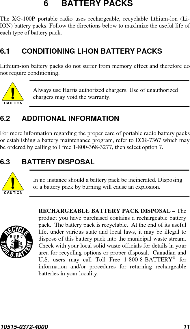 10515-0372-4000 11  6 BATTERY PACKS The XG-100P portable radio uses rechargeable, recyclable lithium-ion (Li-ION) battery packs. Follow the directions below to maximize the useful life of each type of battery pack. 6.1  CONDITIONING LI-ION BATTERY PACKS Lithium-ion battery packs do not suffer from memory effect and therefore do not require conditioning.   CAUTION  Always use Harris authorized chargers. Use of unauthorized chargers may void the warranty. 6.2 ADDITIONAL INFORMATION For more information regarding the proper care of portable radio battery packs or establishing a battery maintenance program, refer to ECR-7367 which may be ordered by calling toll free 1-800-368-3277, then select option 7. 6.3 BATTERY DISPOSAL CAUTION  In no instance should a battery pack be incinerated. Disposing of a battery pack by burning will cause an explosion.   RECHARGEABLE BATTERY PACK DISPOSAL – The product you have purchased contains a rechargeable battery pack.  The battery pack is recyclable.  At the end of its useful life, under various state and local laws, it may be illegal to dispose of this battery pack into the municipal waste stream.  Check with your local solid waste officials for details in your area for recycling options or proper disposal.  Canadian and U.S. users may call Toll Free 1-800-8-BATTERY® for information and/or procedures for returning rechargeable batteries in your locality. 