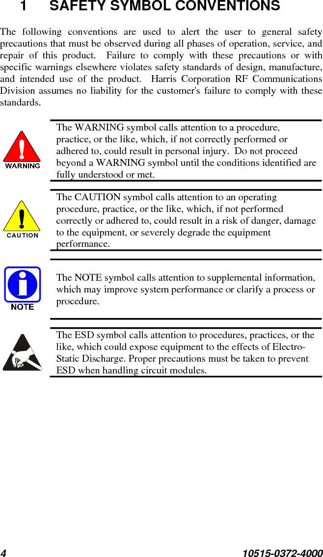 4 10515-0372-4000  1 SAFETY SYMBOL CONVENTIONS The following conventions are used to alert the user to general safety precautions that must be observed during all phases of operation, service, and repair of this product.  Failure to comply with these precautions or with specific warnings elsewhere violates safety standards of design, manufacture, and intended use of the product.  Harris Corporation RF Communications Division assumes no liability for the customer&apos;s failure to comply with these standards.   The WARNING symbol calls attention to a procedure, practice, or the like, which, if not correctly performed or adhered to, could result in personal injury.  Do not proceed beyond a WARNING symbol until the conditions identified are fully understood or met.  CAUTION  The CAUTION symbol calls attention to an operating procedure, practice, or the like, which, if not performed correctly or adhered to, could result in a risk of danger, damage to the equipment, or severely degrade the equipment performance.  The NOTE symbol calls attention to supplemental information, which may improve system performance or clarify a process or procedure.  The ESD symbol calls attention to procedures, practices, or the like, which could expose equipment to the effects of Electro-Static Discharge. Proper precautions must be taken to prevent ESD when handling circuit modules. 