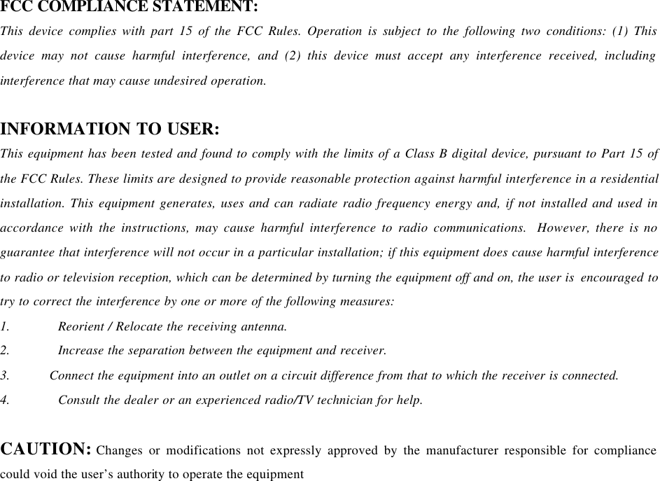   FCC COMPLIANCE STATEMENT:   This device complies with part 15 of the FCC Rules. Operation is subject to the following two conditions: (1) This device may not cause harmful interference, and (2) this device must accept any interference received, including interference that may cause undesired operation.    INFORMATION TO USER: This equipment has been tested and found to comply with the limits of a Class B digital device, pursuant to Part 15 of the FCC Rules. These limits are designed to provide reasonable protection against harmful interference in a residential installation. This equipment generates, uses and can radiate radio frequency energy and, if not installed and used in accordance with the instructions, may cause harmful interference to radio communications.  However, there is no guarantee that interference will not occur in a particular installation; if this equipment does cause harmful interference to radio or television reception, which can be determined by turning the equipment off and on, the user is  encouraged to try to correct the interference by one or more of the following measures: 1.  Reorient / Relocate the receiving antenna. 2.  Increase the separation between the equipment and receiver. 3.  Connect the equipment into an outlet on a circuit difference from that to which the receiver is connected. 4.  Consult the dealer or an experienced radio/TV technician for help.  CAUTION: Changes or modifications not expressly approved by the manufacturer responsible for compliance could void the user’s authority to operate the equipment  