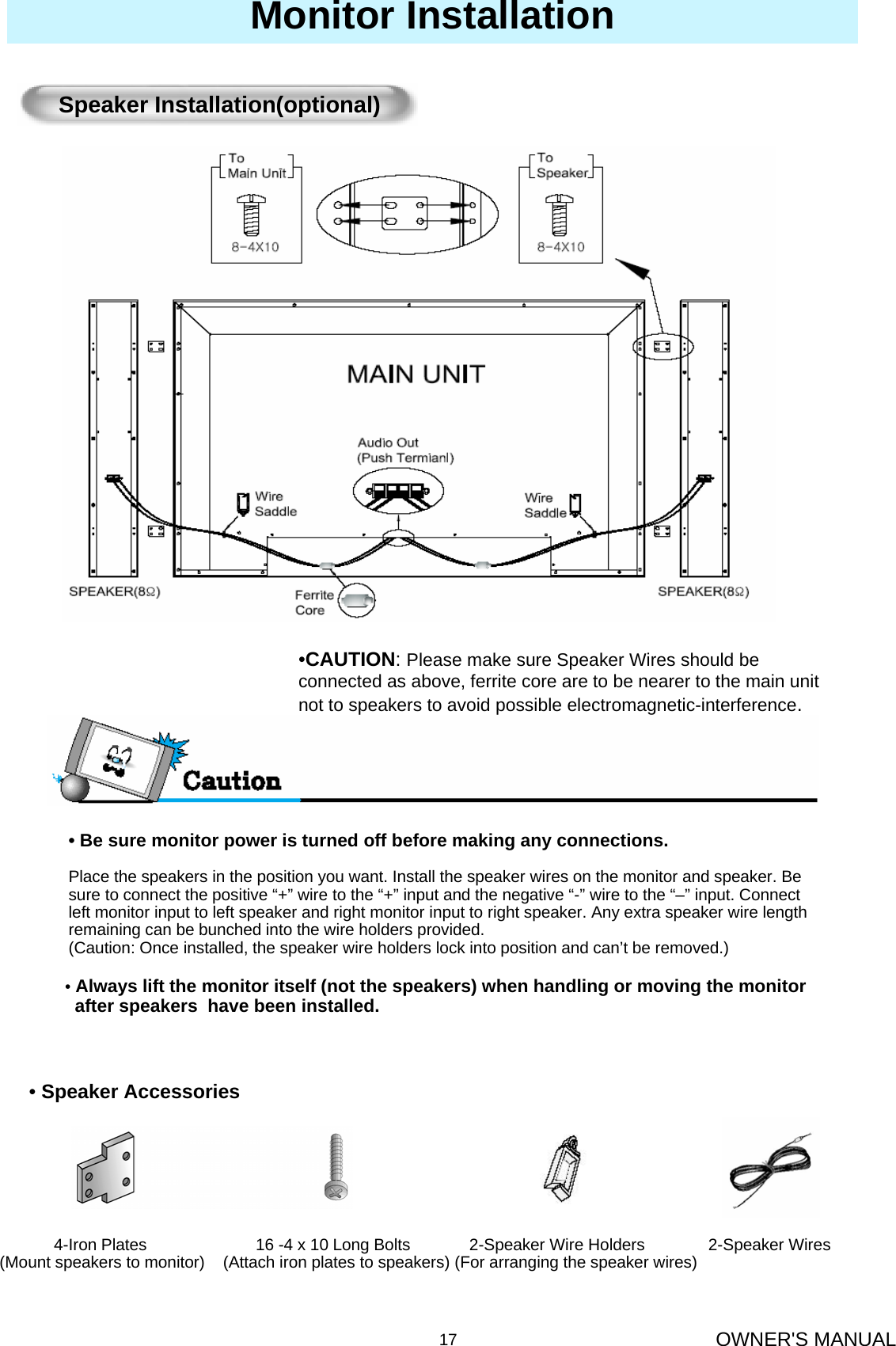 OWNER&apos;S MANUAL17Monitor Installation• Be sure monitor power is turned off before making any connections.Place the speakers in the position you want. Install the speaker wires on the monitor and speaker. Be   sure to connect the positive “+” wire to the “+” input and the negative “-” wire to the “–” input. Connect left monitor input to left speaker and right monitor input to right speaker. Any extra speaker wire length remaining can be bunched into the wire holders provided.(Caution: Once installed, the speaker wire holders lock into position and can’t be removed.)Speaker Installation(optional)•Always lift the monitor itself (not the speakers) when handling or moving the monitorafter speakers  have been installed. 4-Iron Plates                        16 -4 x 10 Long Bolts             2-Speaker Wire Holders              2-Speaker Wires(Mount speakers to monitor)    (Attach iron plates to speakers) (For arranging the speaker wires)•Speaker Accessories•CAUTION: Please make sure Speaker Wires should be connected as above, ferrite core are to be nearer to the main unit not to speakers to avoid possible electromagnetic-interference. 