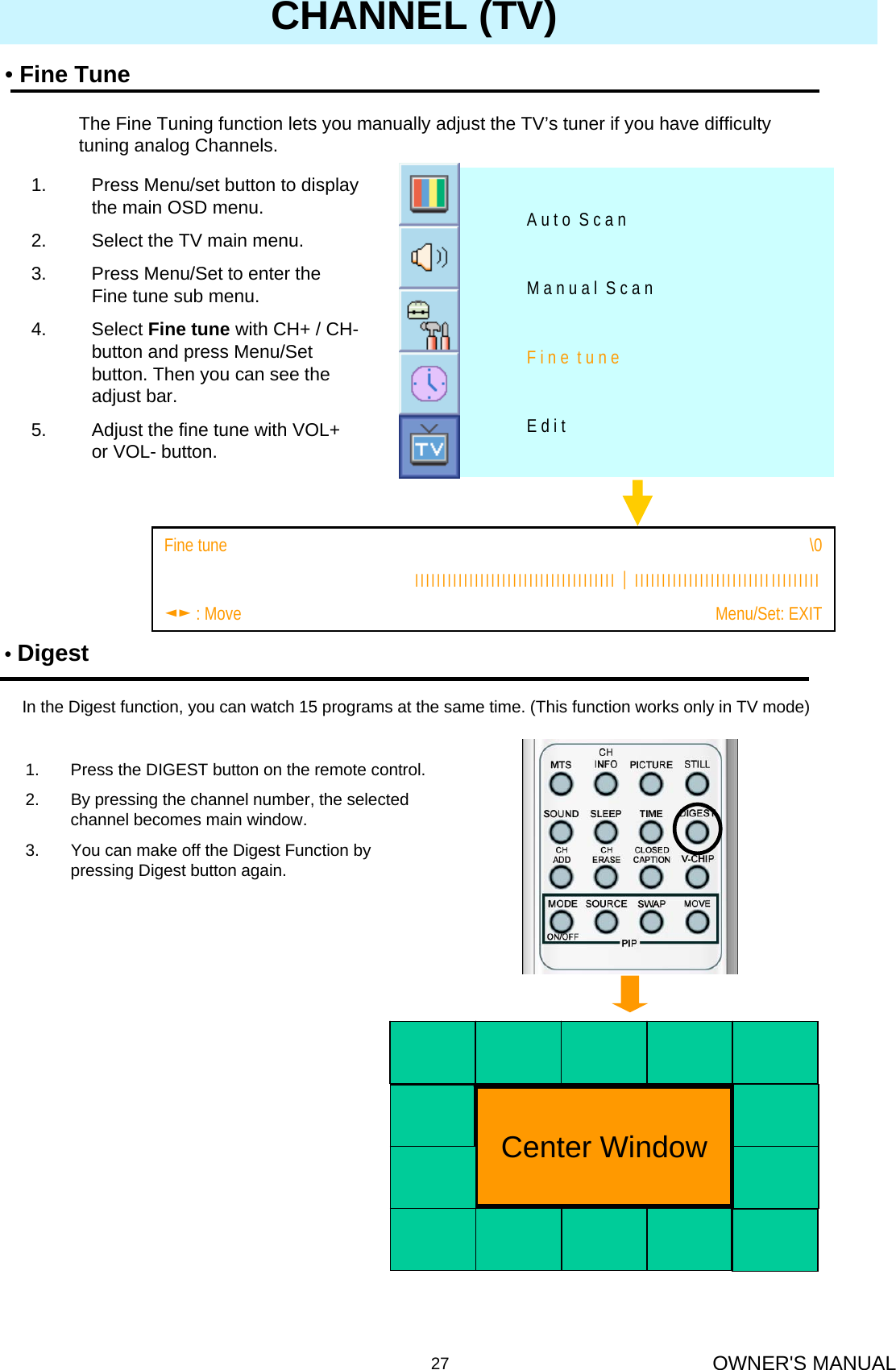 OWNER&apos;S MANUAL27CHANNEL (TV)E d i tF i n e  t u n eM a n u a l  S c a nA u t o  S c a n1. Press Menu/set button to display the main OSD menu.2. Select the TV main menu.3. Press Menu/Set to enter the Fine tune sub menu.4. Select Fine tune with CH+ / CH-button and press Menu/Set button. Then you can see the adjust bar.5. Adjust the fine tune with VOL+  or VOL- button.•Fine TuneThe Fine Tuning function lets you manually adjust the TV’s tuner if you have difficulty tuning analog Channels.Menu/Set: EXIT◄► : MoveІІІІІІІІІІІІІІІІІІІІІІІІІІІІІІІІІІІІІ│ІІІІІІІІІІІІІІІІІІІІІІІІІІІІІІІІІІ\0Fine tune                 •DigestIn the Digest function, you can watch 15 programs at the same time. (This function works only in TV mode)1. Press the DIGEST button on the remote control.2. By pressing the channel number, the selected channel becomes main window.3. You can make off the Digest Function by pressing Digest button again.Center Window