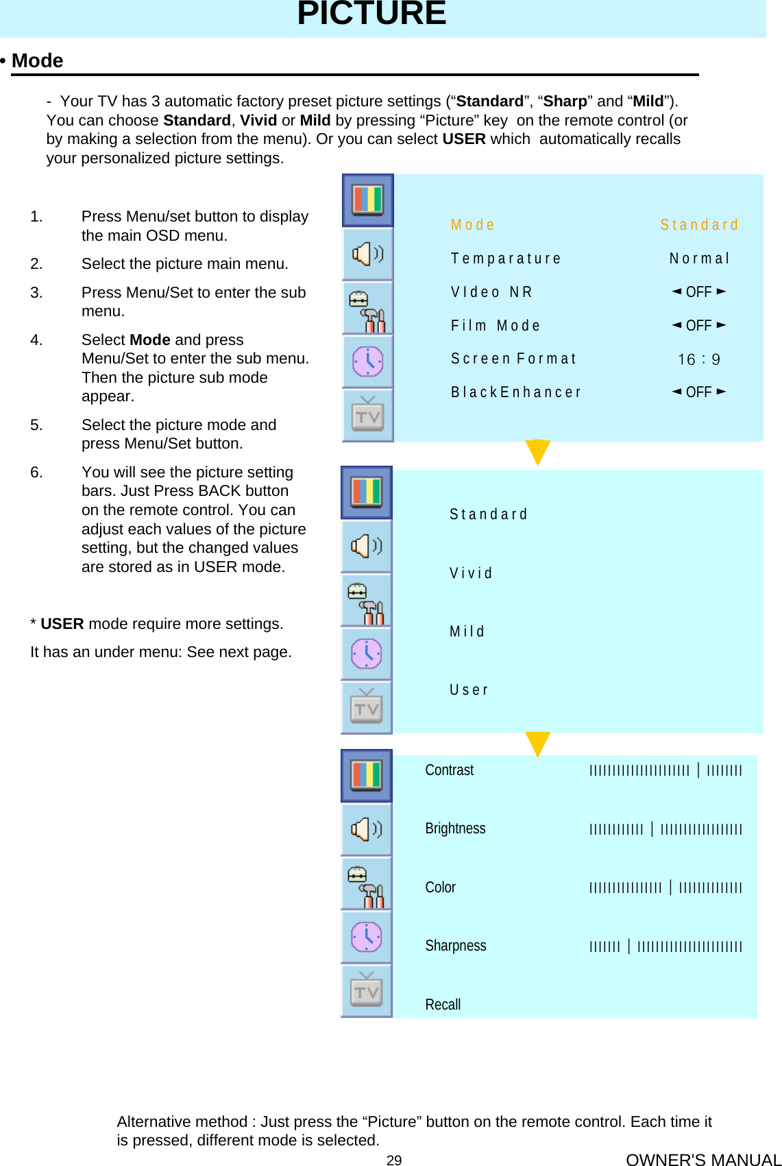 OWNER&apos;S MANUAL29PICTURE•ModeAlternative method : Just press the “Picture” button on the remote control. Each time it is pressed, different mode is selected.- Your TV has 3 automatic factory preset picture settings (“Standard”, “Sharp” and “Mild”).   You can choose Standard, Vivid or Mild by pressing “Picture” key  on the remote control (or by making a selection from the menu). Or you can select USER which  automatically recalls your personalized picture settings.1. Press Menu/set button to display the main OSD menu.2. Select the picture main menu.3. Press Menu/Set to enter the sub menu.4. Select Mode and press Menu/Set to enter the sub menu. Then the picture sub mode appear.5. Select the picture mode and press Menu/Set button.6. You will see the picture setting bars. Just Press BACK button on the remote control. You can adjust each values of the picture setting, but the changed values are stored as in USER mode.* USER mode require more settings.It has an under menu: See next page.16 : 9 S c r e e n  F o r m a t◄OFF ►B l a c k E n h a n c e r◄OFF ►V I d e o   N R◄OFF ►F i l m   M o d eN o r m a lT e m p a r a t u r eS t a n d a r dM o d eU s e rM i l dV i v i dS t a n d a r dRecallІІІІІІІ│ІІІІІІІІІІІІІІІІІІІІІІІSharpnessІІІІІІІІІІІІІІІІ│ІІІІІІІІІІІІІІColorІІІІІІІІІІІІ│ІІІІІІІІІІІІІІІІІІBrightnessІІІІІІІІІІІІІІІІІІІІІІ│ІІІІІІІІContrast