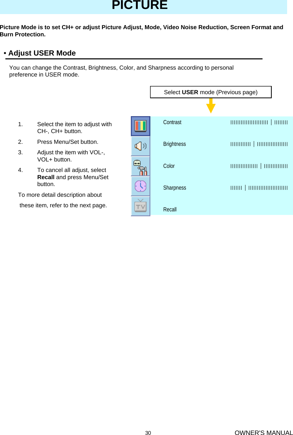 OWNER&apos;S MANUAL30PICTURE•Adjust USER ModePicture Mode is to set CH+ or adjust Picture Adjust, Mode, Video Noise Reduction, Screen Format and Burn Protection.You can change the Contrast, Brightness, Color, and Sharpness according to personal preference in USER mode.Select USER mode (Previous page)RecallІІІІІІІ│ІІІІІІІІІІІІІІІІІІІІІІІSharpnessІІІІІІІІІІІІІІІІ│ІІІІІІІІІІІІІІColorІІІІІІІІІІІІ│ІІІІІІІІІІІІІІІІІІBrightnessІІІІІІІІІІІІІІІІІІІІІІ│ІІІІІІІІContrast1. Select the item to adjust with CH-, CH+ button.2. Press Menu/Set button.3. Adjust the item with VOL-, VOL+ button.4. To cancel all adjust, select Recall and press Menu/Set button.To more detail description aboutthese item, refer to the next page.