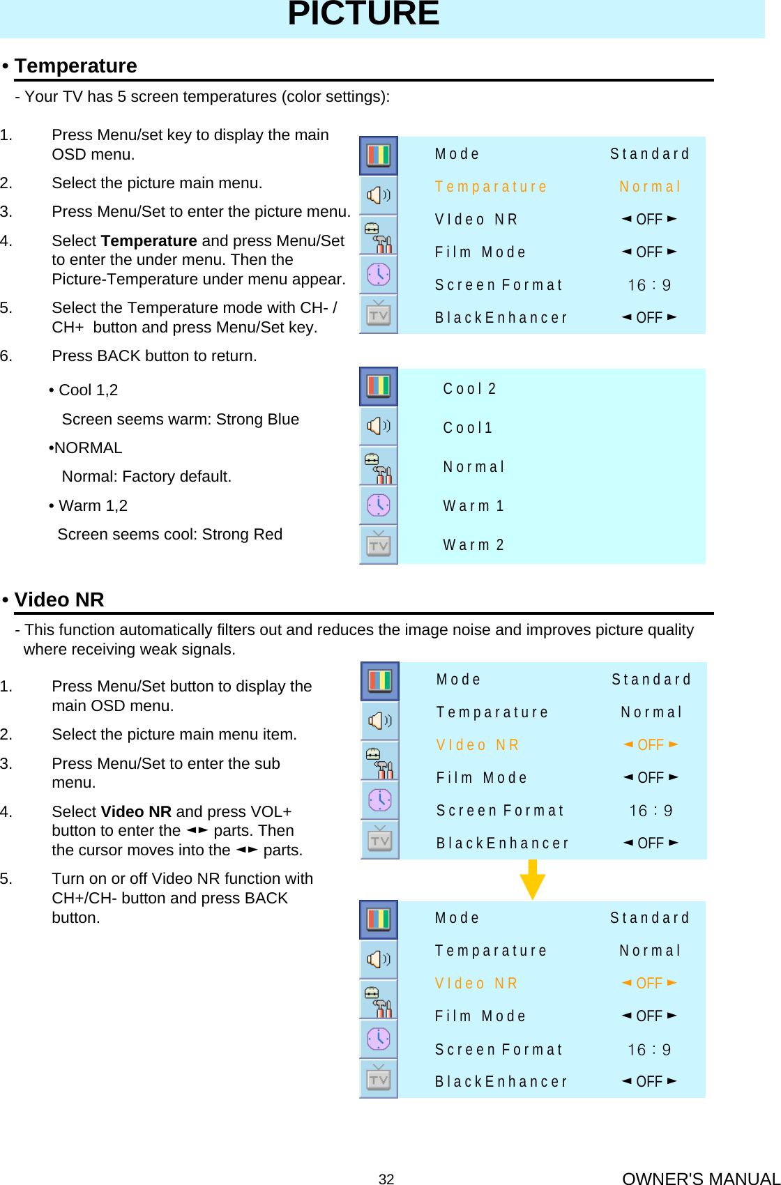 OWNER&apos;S MANUAL32•Temperature- Your TV has 5 screen temperatures (color settings): PICTURE1. Press Menu/set key to display the main OSD menu.2. Select the picture main menu.3. Press Menu/Set to enter the picture menu.4. Select Temperature and press Menu/Set to enter the under menu. Then the Picture-Temperature under menu appear.5. Select the Temperature mode with CH- / CH+  button and press Menu/Set key.6. Press BACK button to return.W a r m  2W a r m  1N o r m a lC o o l 1C o o l  2• Cool 1,2Screen seems warm: Strong Blue•NORMALNormal: Factory default.• Warm 1,2Screen seems cool: Strong Red16 : 9 S c r e e n  F o r m a t◄OFF ►B l a c k E n h a n c e r◄OFF ►V I d e o   N R◄OFF ►F i l m   M o d eN o r m a lT e m p a r a t u r eS t a n d a r dM o d e•Video NR- This function automatically filters out and reduces the image noise and improves picture qualitywhere receiving weak signals.1. Press Menu/Set button to display the main OSD menu.2. Select the picture main menu item.3. Press Menu/Set to enter the sub menu.4. Select Video NR and press VOL+ button to enter the ◄► parts. Then the cursor moves into the ◄► parts.5. Turn on or off Video NR function with CH+/CH- button and press BACK button.16 : 9 S c r e e n  F o r m a t◄OFF ►B l a c k E n h a n c e r◄OFF ►V I d e o   N R◄OFF ►F i l m   M o d eN o r m a lT e m p a r a t u r eS t a n d a r dM o d e16 : 9 S c r e e n  F o r m a t◄OFF ►B l a c k E n h a n c e r◄OFF ►V I d e o   N R◄OFF ►F i l m   M o d eN o r m a lT e m p a r a t u r eS t a n d a r dM o d e