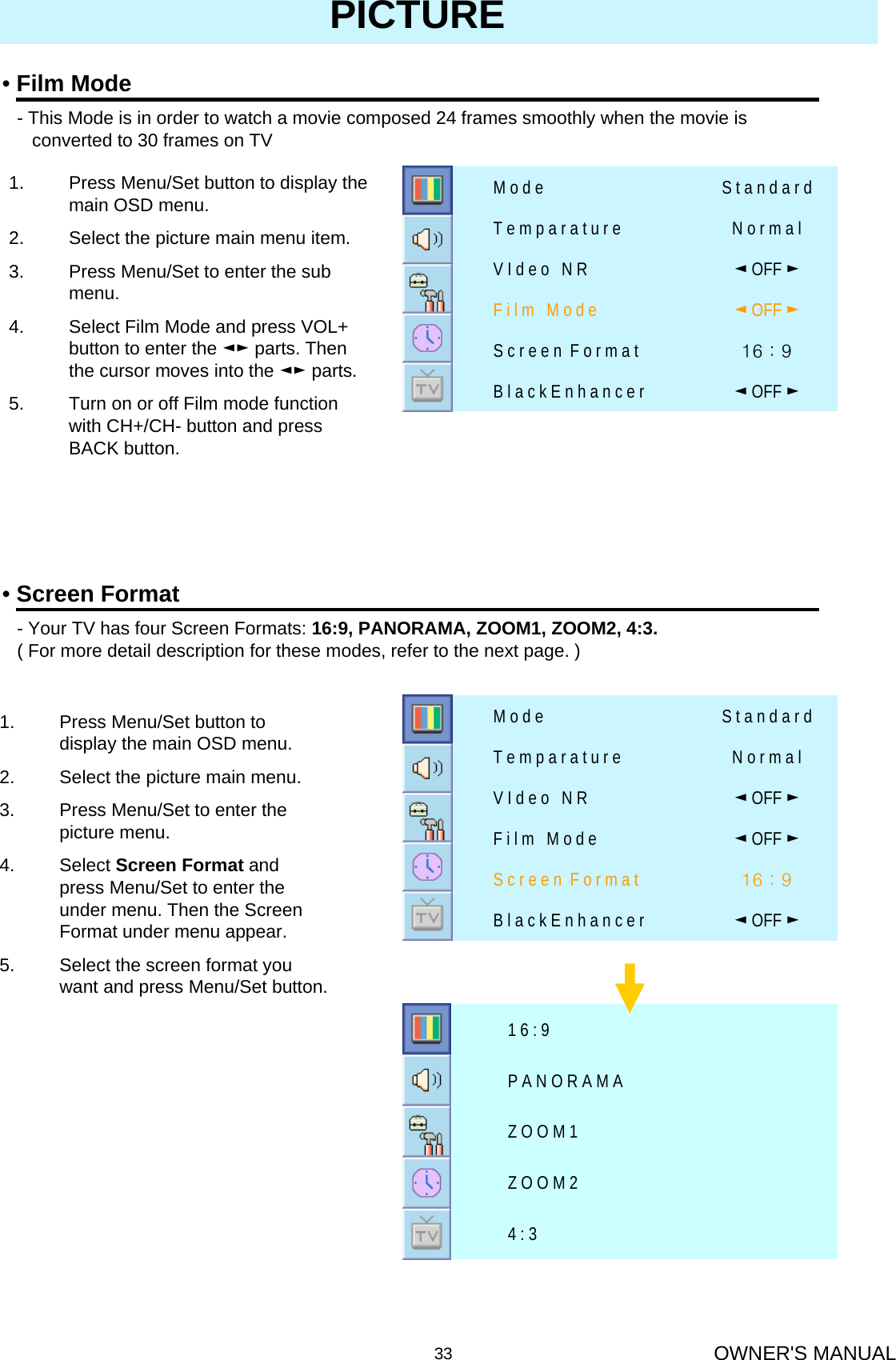 OWNER&apos;S MANUAL33PICTURE•Screen Format- Your TV has four Screen Formats: 16:9, PANORAMA, ZOOM1, ZOOM2, 4:3.( For more detail description for these modes, refer to the next page. )1. Press Menu/Set button to display the main OSD menu.2. Select the picture main menu.3. Press Menu/Set to enter the picture menu.4. Select Screen Format and press Menu/Set to enter the under menu. Then the Screen Format under menu appear.5. Select the screen format you want and press Menu/Set button.4 : 3Z O O M 2Z O O M 1P A N O R A M A1 6 : 9•Film Mode- This Mode is in order to watch a movie composed 24 frames smoothly when the movie isconverted to 30 frames on TV16 : 9 S c r e e n  F o r m a t◄OFF ►B l a c k E n h a n c e r◄OFF ►V I d e o   N R◄OFF ►F i l m   M o d eN o r m a lT e m p a r a t u r eS t a n d a r dM o d e1. Press Menu/Set button to display the main OSD menu.2. Select the picture main menu item.3. Press Menu/Set to enter the sub menu.4. Select Film Mode and press VOL+ button to enter the ◄► parts. Then the cursor moves into the ◄► parts.5. Turn on or off Film mode function with CH+/CH- button and press BACK button.16 : 9 S c r e e n  F o r m a t◄OFF ►B l a c k E n h a n c e r◄OFF ►V I d e o   N R◄OFF ►F i l m   M o d eN o r m a lT e m p a r a t u r eS t a n d a r dM o d e