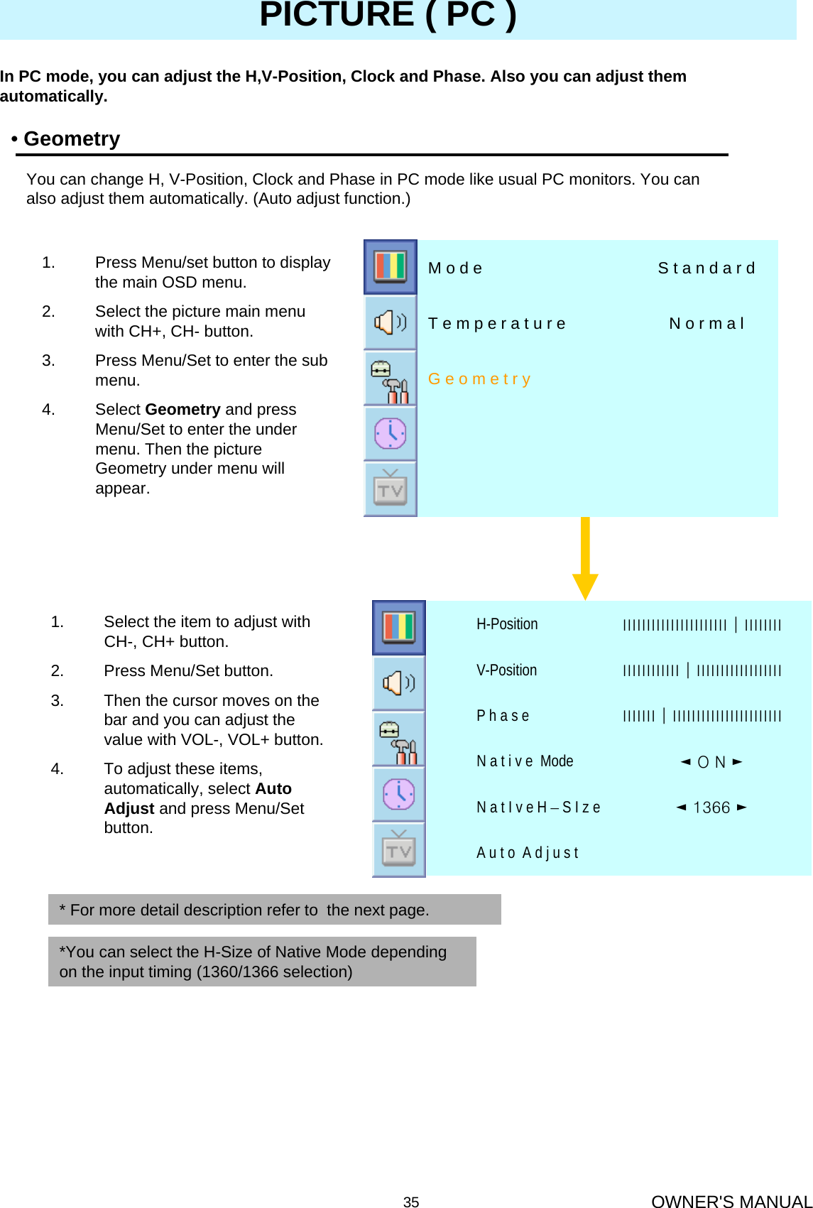 OWNER&apos;S MANUAL35PICTURE ( PC )•GeometryIn PC mode, you can adjust the H,V-Position, Clock and Phase. Also you can adjust them automatically.You can change H, V-Position, Clock and Phase in PC mode like usual PC monitors. You can also adjust them automatically. (Auto adjust function.)1. Select the item to adjust with CH-, CH+ button.2. Press Menu/Set button.3. Then the cursor moves on the bar and you can adjust the value with VOL-, VOL+ button. 4. To adjust these items, automatically, select Auto Adjust and press Menu/Set button.G e o m e t r yN o r m a lT e m p e r a t u r eS t a n d a r dM o d e1. Press Menu/set button to display the main OSD menu.2. Select the picture main menu  with CH+, CH- button.3. Press Menu/Set to enter the sub menu.4. Select Geometry and press Menu/Set to enter the under menu. Then the picture Geometry under menu will appear.A u t o  A d j u s t◄ 1366 ►N a t I v e H –S I z e◄O N ►N a t i v e  ModeІІІІІІІ│ІІІІІІІІІІІІІІІІІІІІІІІP h a s eІІІІІІІІІІІІ│ІІІІІІІІІІІІІІІІІІV-PositionІІІІІІІІІІІІІІІІІІІІІІ│ІІІІІІІІH-Position* For more detail description refer to  the next page.*You can select the H-Size of Native Mode depending on the input timing (1360/1366 selection)