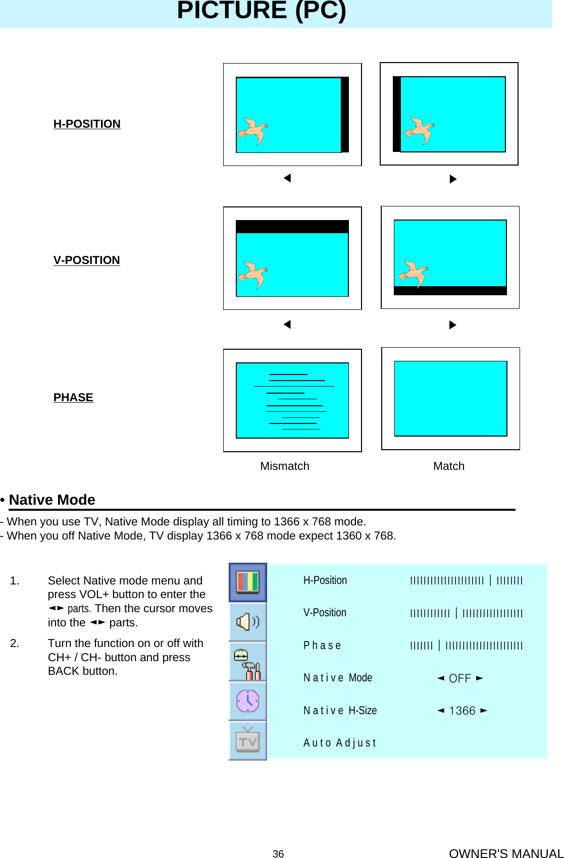 OWNER&apos;S MANUAL36◀▶◀▶Mismatch MatchH-POSITIONV-POSITIONPHASEPICTURE (PC)•Native Mode- When you use TV, Native Mode display all timing to 1366 x 768 mode. - When you off Native Mode, TV display 1366 x 768 mode expect 1360 x 768.1. Select Native mode menu and press VOL+ button to enter the ◄► parts. Then the cursor moves into the ◄► parts.2. Turn the function on or off with CH+ / CH- button and press BACK button.A u t o  A d j u s t ◄ 1366 ►N a t i v e  H-Size◄ OFF ►N a t i v e  ModeІІІІІІІ│ІІІІІІІІІІІІІІІІІІІІІІІP h a s eІІІІІІІІІІІІ│ІІІІІІІІІІІІІІІІІІV-PositionІІІІІІІІІІІІІІІІІІІІІІ│ІІІІІІІІH-Position