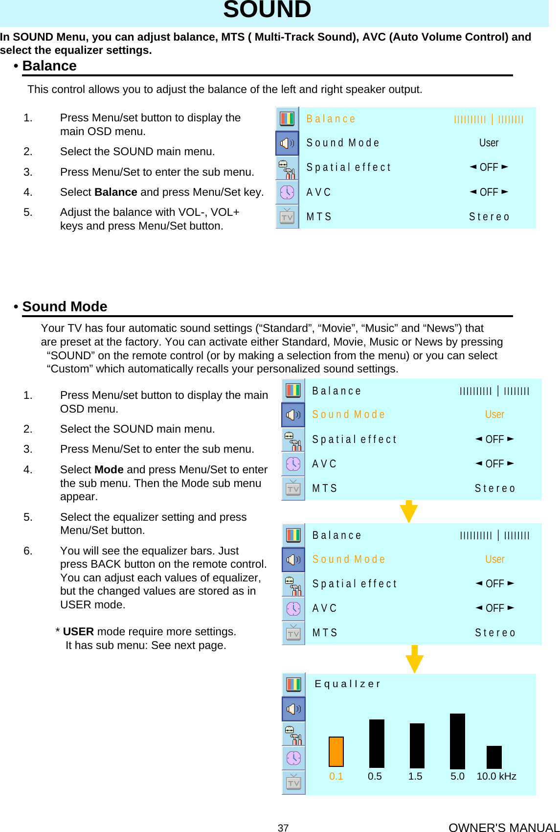 OWNER&apos;S MANUAL37SOUNDIn SOUND Menu, you can adjust balance, MTS ( Multi-Track Sound), AVC (Auto Volume Control) and select the equalizer settings.•BalanceThis control allows you to adjust the balance of the left and right speaker output.1. Press Menu/set button to display the main OSD menu.2. Select the SOUND main menu.3. Press Menu/Set to enter the sub menu.4. Select Balance and press Menu/Set key.5. Adjust the balance with VOL-, VOL+ keys and press Menu/Set button. S t e r e oM T S◄OFF ►A V C◄OFF ►S p a t i a l  e f f e c t UserS o u n d  M o d e ІІІІІІІІІІ│ІІІІІІІІB a l a n c e•Sound ModeYour TV has four automatic sound settings (“Standard”, “Movie”, “Music” and “News”) that  are preset at the factory. You can activate either Standard, Movie, Music or News by pressing “SOUND” on the remote control (or by making a selection from the menu) or you can select “Custom” which automatically recalls your personalized sound settings.1. Press Menu/set button to display the main OSD menu.2. Select the SOUND main menu.3. Press Menu/Set to enter the sub menu.4. Select Mode and press Menu/Set to enter the sub menu. Then the Mode sub menu appear.5. Select the equalizer setting and press Menu/Set button.6. You will see the equalizer bars. Just press BACK button on the remote control. You can adjust each values of equalizer, but the changed values are stored as in USER mode.* USER mode require more settings.It has sub menu: See next page.0.1 0.5 1.5 5.0 10.0 kHzE q u a l I z e rS t e r e oM T S◄OFF ►A V C◄OFF ►S p a t i a l  e f f e c t UserS o u n d  M o d e ІІІІІІІІІІ│ІІІІІІІІB a l a n c eS t e r e oM T S◄OFF ►A V C◄OFF ►S p a t i a l  e f f e c t UserS o u n d  M o d e ІІІІІІІІІІ│ІІІІІІІІB a l a n c e