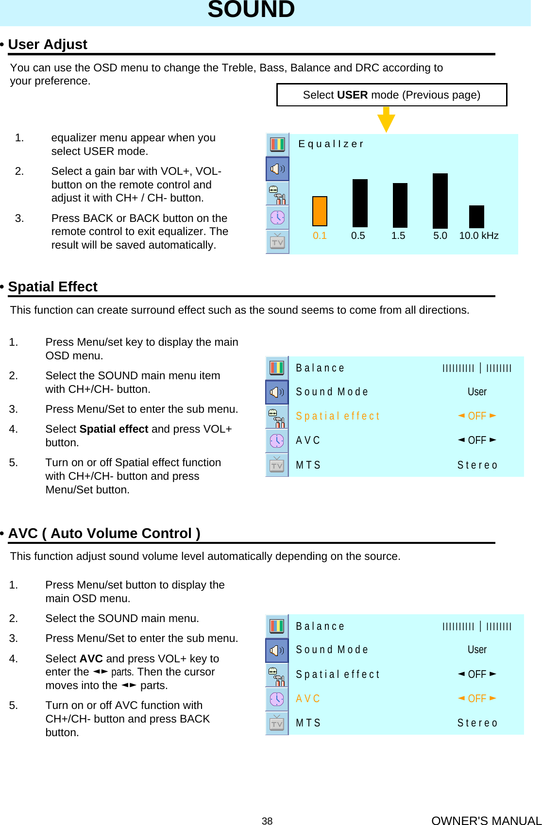 OWNER&apos;S MANUAL38SOUND•User AdjustYou can use the OSD menu to change the Treble, Bass, Balance and DRC according to your preference.Select USER mode (Previous page)1. equalizer menu appear when you select USER mode. 2. Select a gain bar with VOL+, VOL-button on the remote control and adjust it with CH+ / CH- button.3. Press BACK or BACK button on the remote control to exit equalizer. The result will be saved automatically. 0.1 0.5 1.5 5.0 10.0 kHzE q u a l I z e r•Spatial EffectThis function can create surround effect such as the sound seems to come from all directions.•AVC ( Auto Volume Control )This function adjust sound volume level automatically depending on the source.1. Press Menu/set key to display the main OSD menu.2. Select the SOUND main menu item with CH+/CH- button.3. Press Menu/Set to enter the sub menu.4. Select Spatial effect and press VOL+ button.5. Turn on or off Spatial effect function with CH+/CH- button and press Menu/Set button.1. Press Menu/set button to display the main OSD menu.2. Select the SOUND main menu.3. Press Menu/Set to enter the sub menu.4. Select AVC and press VOL+ key to enter the ◄► parts. Then the cursor moves into the ◄► parts.5. Turn on or off AVC function with CH+/CH- button and press BACK button.S t e r e oM T S◄OFF ►A V C◄OFF ►S p a t i a l  e f f e c t UserS o u n d  M o d e ІІІІІІІІІІ│ІІІІІІІІB a l a n c eS t e r e oM T S◄OFF ►A V C◄OFF ►S p a t i a l  e f f e c t UserS o u n d  M o d e ІІІІІІІІІІ│ІІІІІІІІB a l a n c e