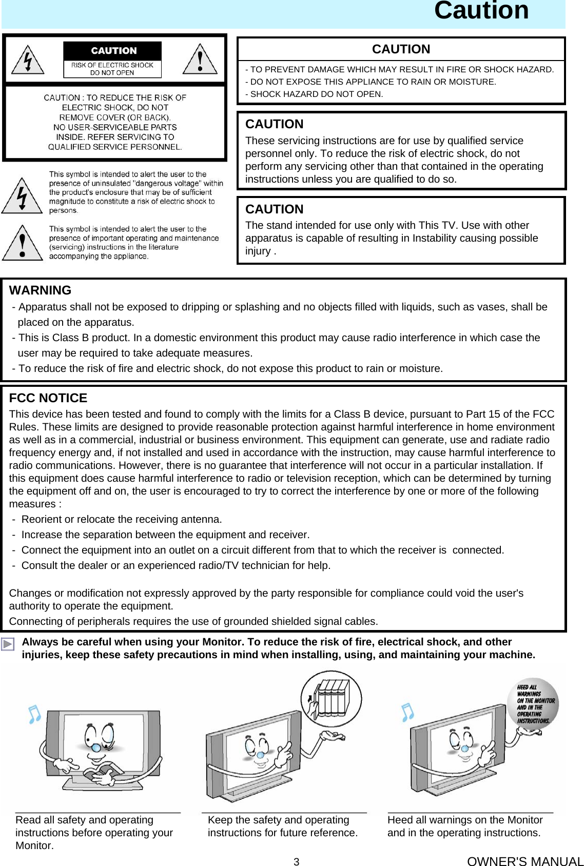 OWNER&apos;S MANUAL3CautionAlways be careful when using your Monitor. To reduce the risk of fire, electrical shock, and other injuries, keep these safety precautions in mind when installing, using, and maintaining your machine.- TO PREVENT DAMAGE WHICH MAY RESULT IN FIRE OR SHOCK HAZARD. - DO NOT EXPOSE THIS APPLIANCE TO RAIN OR MOISTURE.- SHOCK HAZARD DO NOT OPEN.CAUTIONWARNING- Apparatus shall not be exposed to dripping or splashing and no objects filled with liquids, such as vases, shall be   placed on the apparatus.- This is Class B product. In a domestic environment this product may cause radio interference in which case theuser may be required to take adequate measures.- To reduce the risk of fire and electric shock, do not expose this product to rain or moisture.FCC NOTICEThis device has been tested and found to comply with the limits for a Class B device, pursuant to Part 15 of the FCC Rules. These limits are designed to provide reasonable protection against harmful interference in home environment as well as in a commercial, industrial or business environment. This equipment can generate, use and radiate radio frequency energy and, if not installed and used in accordance with the instruction, may cause harmful interference to radio communications. However, there is no guarantee that interference will not occur in a particular installation. If this equipment does cause harmful interference to radio or television reception, which can be determined by turning the equipment off and on, the user is encouraged to try to correct the interference by one or more of the following measures :- Reorient or relocate the receiving antenna.- Increase the separation between the equipment and receiver.- Connect the equipment into an outlet on a circuit different from that to which the receiver is  connected.- Consult the dealer or an experienced radio/TV technician for help.Changes or modification not expressly approved by the party responsible for compliance could void the user&apos;s authority to operate the equipment.Connecting of peripherals requires the use of grounded shielded signal cables.Read all safety and operating instructions before operating your Monitor.Keep the safety and operating instructions for future reference. Heed all warnings on the Monitor and in the operating instructions.CAUTIONThese servicing instructions are for use by qualified service personnel only. To reduce the risk of electric shock, do not perform any servicing other than that contained in the operatinginstructions unless you are qualified to do so.CAUTIONThe stand intended for use only with This TV. Use with other apparatus is capable of resulting in Instability causing possible injury .