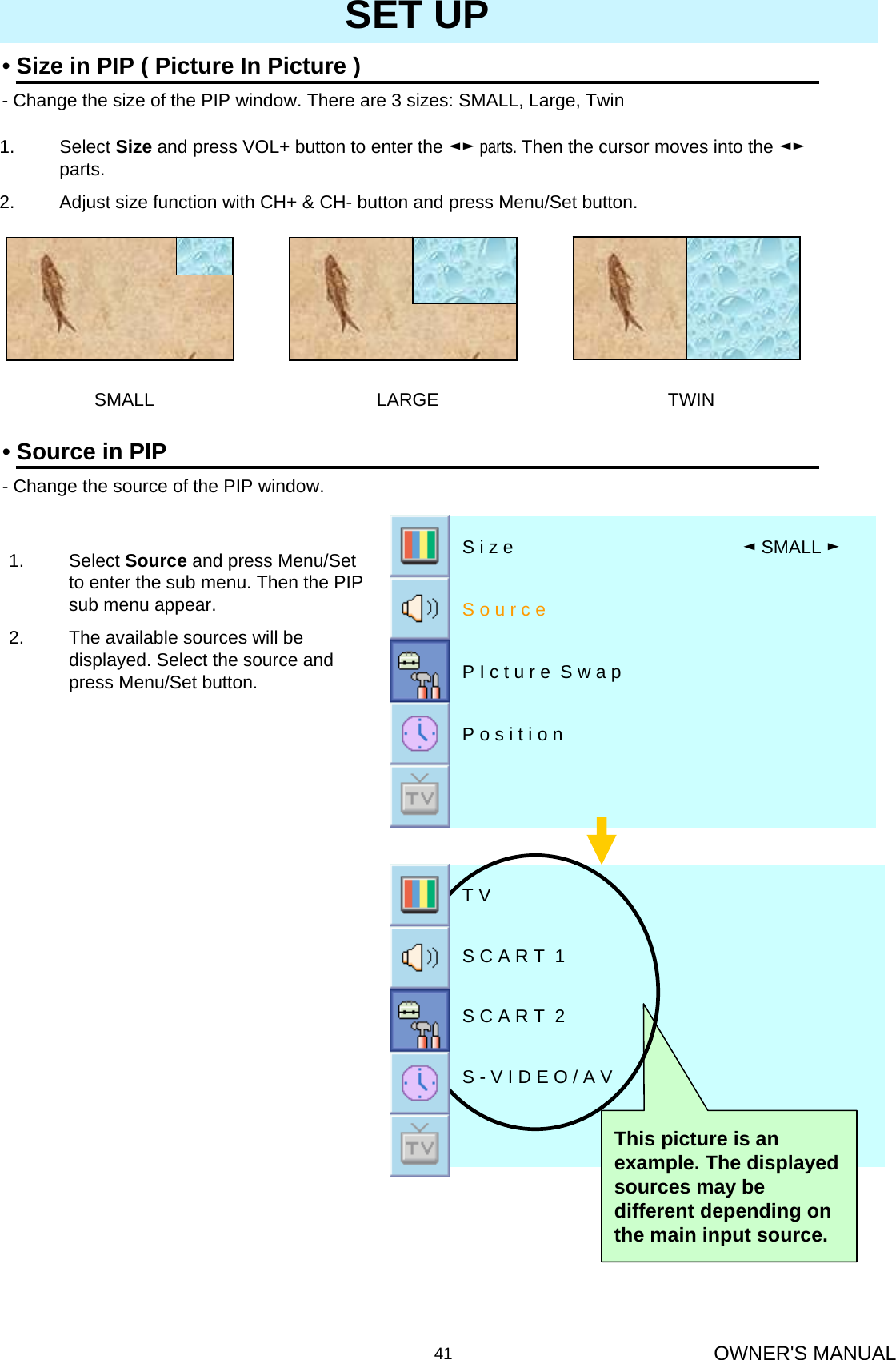OWNER&apos;S MANUAL41SET UP•Size in PIP ( Picture In Picture )- Change the size of the PIP window. There are 3 sizes: SMALL, Large, Twin1. Select Size and press VOL+ button to enter the ◄► parts. Then the cursor moves into the ◄►parts.2. Adjust size function with CH+ &amp; CH- button and press Menu/Set button.SMALL LARGE TWIN•Source in PIP- Change the source of the PIP window. 1. Select Source and press Menu/Set to enter the sub menu. Then the PIP sub menu appear.2. The available sources will be displayed. Select the source and press Menu/Set button.P o s i t i o n P I c t u r e  S w a pS o u r c e◄SMALL ►S i z e S - V I D E O / A VS C A R T  2S C A R T  1T VThis picture is an example. The displayed sources may be different depending on the main input source.