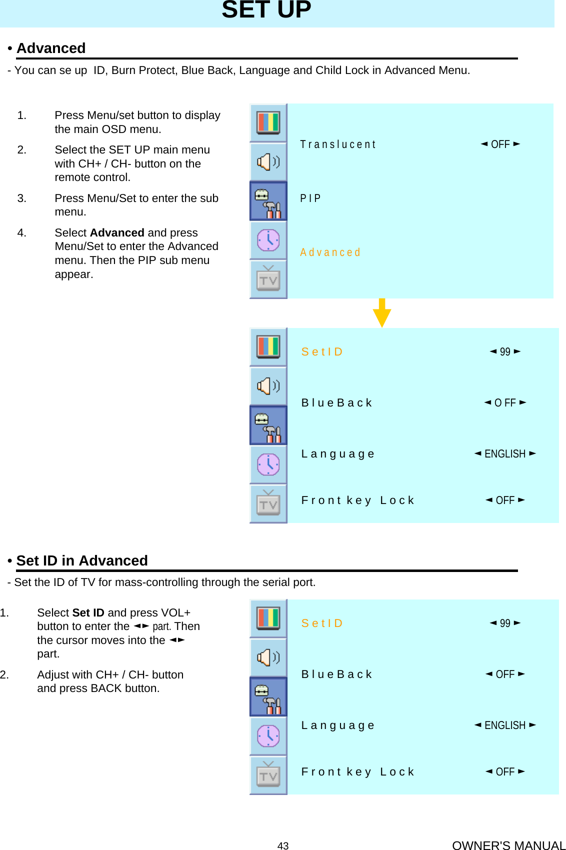 OWNER&apos;S MANUAL43SET UP•Advanced- You can se up  ID, Burn Protect, Blue Back, Language and Child Lock in Advanced Menu.A d v a n c e dP I P◄OFF ►T r a n s l u c e n t1. Press Menu/set button to display the main OSD menu.2. Select the SET UP main menu with CH+ / CH- button on the remote control. 3. Press Menu/Set to enter the sub menu.4. Select Advanced and press Menu/Set to enter the Advanced menu. Then the PIP sub menu appear.1. Select Set ID and press VOL+ button to enter the ◄► part. Then the cursor moves into the ◄►part.2. Adjust with CH+ / CH- button and press BACK button.•Set ID in Advanced- Set the ID of TV for mass-controlling through the serial port.◄OFF ►F r o n t  k e y   L o c k◄ENGLISH ►L a n g u a g e◄OFF ►B l u e B a c k ◄99 ►S e t I D◄OFF ►F r o n t  k e y   L o c k◄ENGLISH ►L a n g u a g e◄O FF ►B l u e B a c k◄99 ►S e t I D