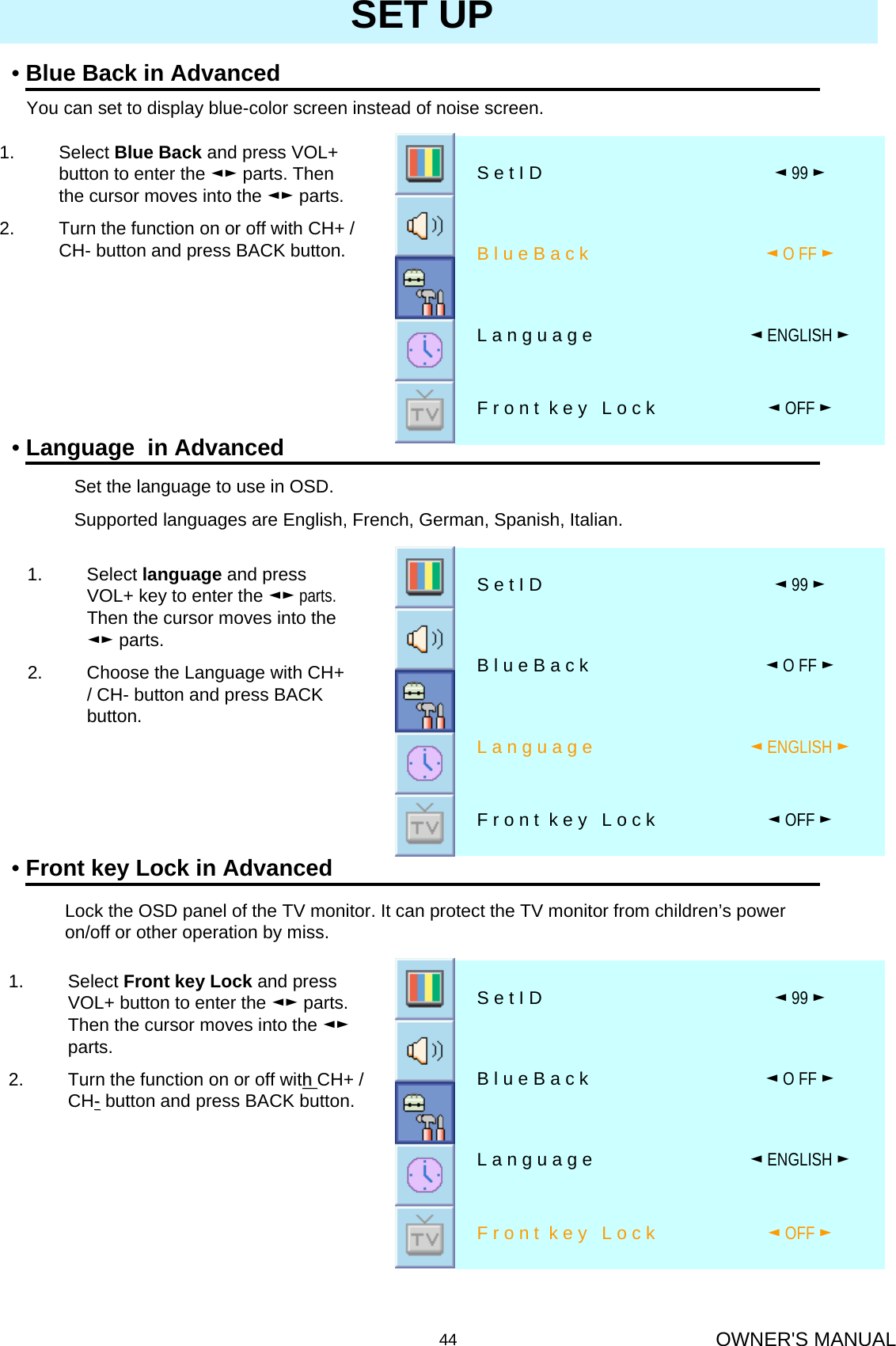 OWNER&apos;S MANUAL44SET UP1. Select Blue Back and press VOL+ button to enter the ◄► parts. Then the cursor moves into the ◄► parts. 2. Turn the function on or off with CH+ / CH- button and press BACK button.•Blue Back in AdvancedYou can set to display blue-color screen instead of noise screen.◄OFF ►F r o n t  k e y   L o c k◄ENGLISH ►L a n g u a g e◄O FF ►B l u e B a c k◄99 ►S e t I D•Language  in Advanced1. Select Front key Lock and press VOL+ button to enter the ◄► parts. Then the cursor moves into the ◄►parts.2. Turn the function on or off with h CH+ / CH--button and press BACK button.•Front key Lock in AdvancedSet the language to use in OSD.Supported languages are English, French, German, Spanish, Italian.1. Select language and press VOL+ key to enter the ◄► parts. Then the cursor moves into the ◄► parts.2. Choose the Language with CH+ / CH- button and press BACK button.Lock the OSD panel of the TV monitor. It can protect the TV monitor from children’s power on/off or other operation by miss.◄OFF ►F r o n t  k e y   L o c k◄ENGLISH ►L a n g u a g e◄O FF ►B l u e B a c k◄99 ►S e t I D◄OFF ►F r o n t  k e y   L o c k◄ENGLISH ►L a n g u a g e◄O FF ►B l u e B a c k◄99 ►S e t I D