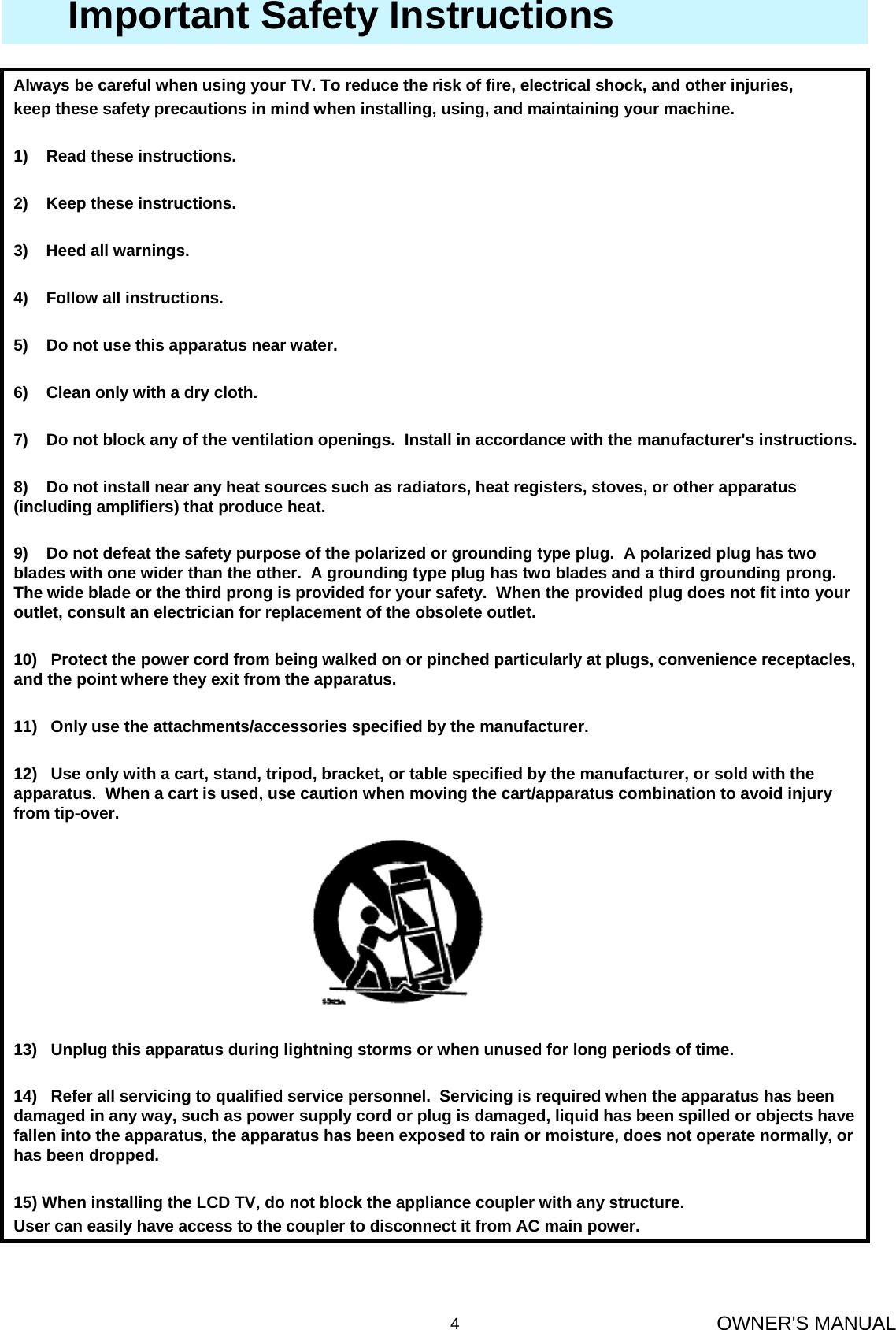 OWNER&apos;S MANUAL4Always be careful when using your TV. To reduce the risk of fire, electrical shock, and other injuries,keep these safety precautions in mind when installing, using, and maintaining your machine.1)    Read these instructions.2)    Keep these instructions.3)    Heed all warnings.4)    Follow all instructions.5)    Do not use this apparatus near water.6)    Clean only with a dry cloth.7)    Do not block any of the ventilation openings.  Install in accordance with the manufacturer&apos;s instructions.8)    Do not install near any heat sources such as radiators, heat registers, stoves, or other apparatus (including amplifiers) that produce heat.9)    Do not defeat the safety purpose of the polarized or grounding type plug.  A polarized plug has two blades with one wider than the other.  A grounding type plug has two blades and a third grounding prong.  The wide blade or the third prong is provided for your safety.  When the provided plug does not fit into your outlet, consult an electrician for replacement of the obsolete outlet.10)   Protect the power cord from being walked on or pinched particularly at plugs, convenience receptacles, and the point where they exit from the apparatus.11)   Only use the attachments/accessories specified by the manufacturer.12)   Use only with a cart, stand, tripod, bracket, or table specified by the manufacturer, or sold with the apparatus.  When a cart is used, use caution when moving the cart/apparatus combination to avoid injury from tip-over.  13)   Unplug this apparatus during lightning storms or when unused for long periods of time.14)   Refer all servicing to qualified service personnel.  Servicing is required when the apparatus has been damaged in any way, such as power supply cord or plug is damaged, liquid has been spilled or objects have fallen into the apparatus, the apparatus has been exposed to rain or moisture, does not operate normally, or has been dropped.15) When installing the LCD TV, do not block the appliance coupler with any structure.User can easily have access to the coupler to disconnect it from AC main power.Important Safety Instructions