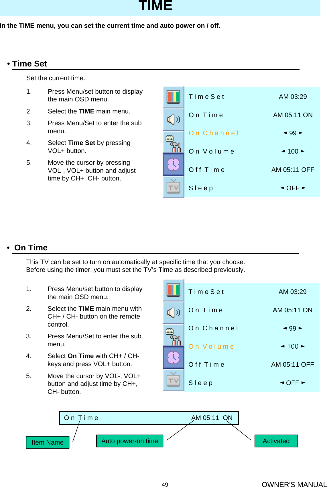 OWNER&apos;S MANUAL49In the TIME menu, you can set the current time and auto power on / off.TIME•Time Set◄OFF ►S l e e p  AM 05:11 OFFO f f  T i m e◄100 ►O n  V o l u m e◄99 ►O n  C h a n n e lAM 05:11 ONO n  T i m eAM 03:29T i m e S e t1. Press Menu/set button to display the main OSD menu.2. Select the TIME main menu.3. Press Menu/Set to enter the sub menu.4. Select Time Set by pressing VOL+ button. 5. Move the cursor by pressing VOL-, VOL+ button and adjust time by CH+, CH- button.Set the current time.•On Time◄OFF ►S l e e pAM 05:11 OFFO f f  T i m e◄100►O n  V o l u m e◄99 ►O n  C h a n n e lAM 05:11 ONO n  T i m eAM 03:29T i m e S e t1. Press Menu/set button to display the main OSD menu.2. Select the TIME main menu with CH+ / CH- button on the remote control.3. Press Menu/Set to enter the sub menu.4. Select On Time with CH+ / CH-keys and press VOL+ button. 5. Move the cursor by VOL-, VOL+ button and adjust time by CH+, CH- button.This TV can be set to turn on automatically at specific time that you choose. Before using the timer, you must set the TV’s Time as described previously.O n  T i m e                                                    AM 05:11  ONItem Name Auto power-on time Activated