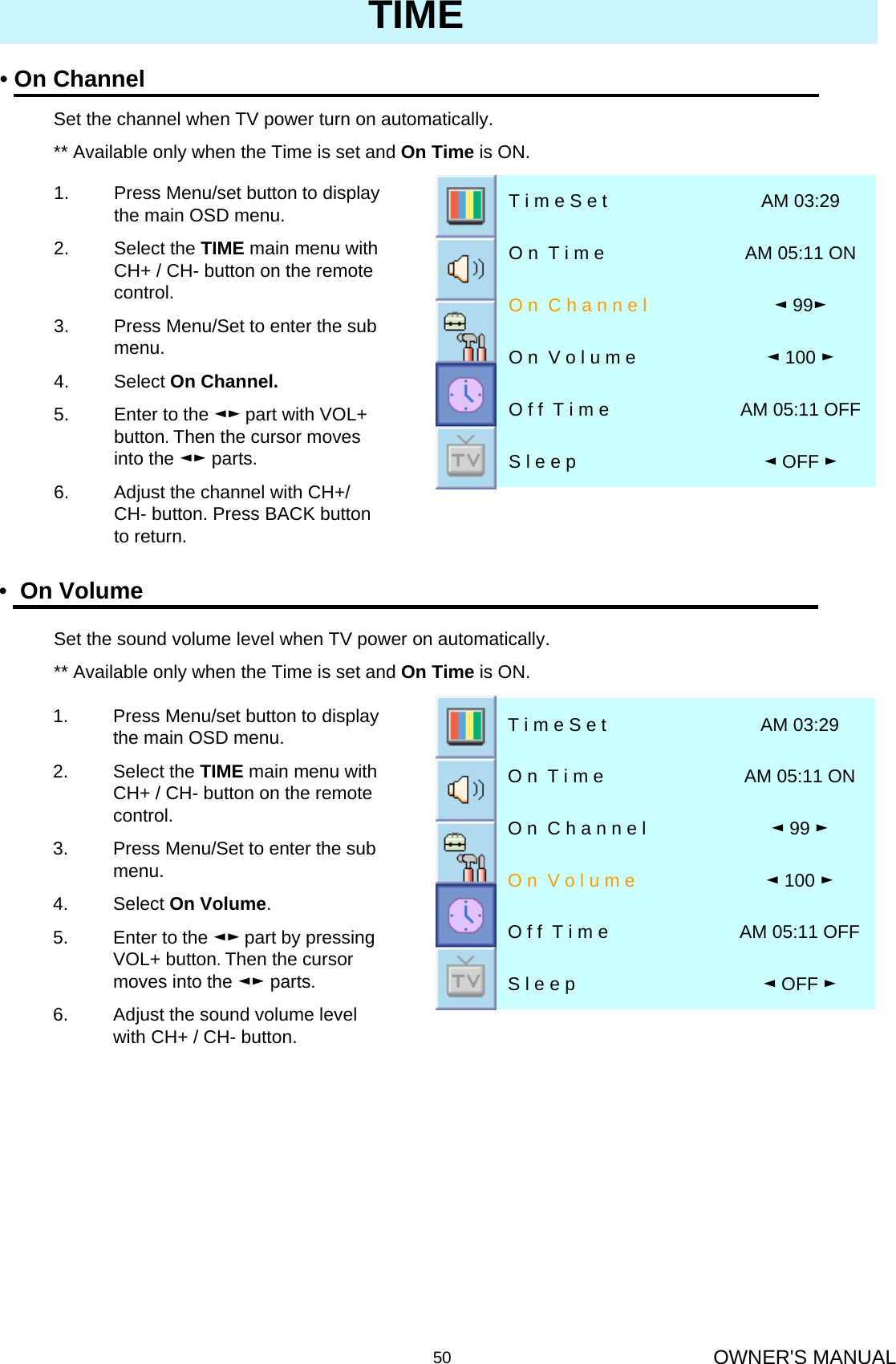 OWNER&apos;S MANUAL50TIME•On Volume◄OFF ►S l e e pAM 05:11 OFFO f f  T i m e◄100 ►O n  V o l u m e◄99 ►O n  C h a n n e lAM 05:11 ONO n  T i m eAM 03:29T i m e S e t1. Press Menu/set button to display the main OSD menu.2. Select the TIME main menu with CH+ / CH- button on the remote control.3. Press Menu/Set to enter the sub menu.4. Select On Volume. 5. Enter to the ◄► part by pressing VOL+ button. Then the cursor moves into the ◄► parts.6. Adjust the sound volume level with CH+ / CH- button.•On Channel◄OFF ►S l e e pAM 05:11 OFFO f f  T i m e◄100 ►O n  V o l u m e◄99►O n  C h a n n e lAM 05:11 ONO n  T i m eAM 03:29T i m e S e tSet the channel when TV power turn on automatically.** Available only when the Time is set and On Time is ON.1. Press Menu/set button to display the main OSD menu.2. Select the TIME main menu with CH+ / CH- button on the remote control.3. Press Menu/Set to enter the sub menu.4. Select On Channel.5. Enter to the ◄► part with VOL+  button. Then the cursor moves into the ◄► parts.6. Adjust the channel with CH+/ CH- button. Press BACK button to return.Set the sound volume level when TV power on automatically.** Available only when the Time is set and On Time is ON.