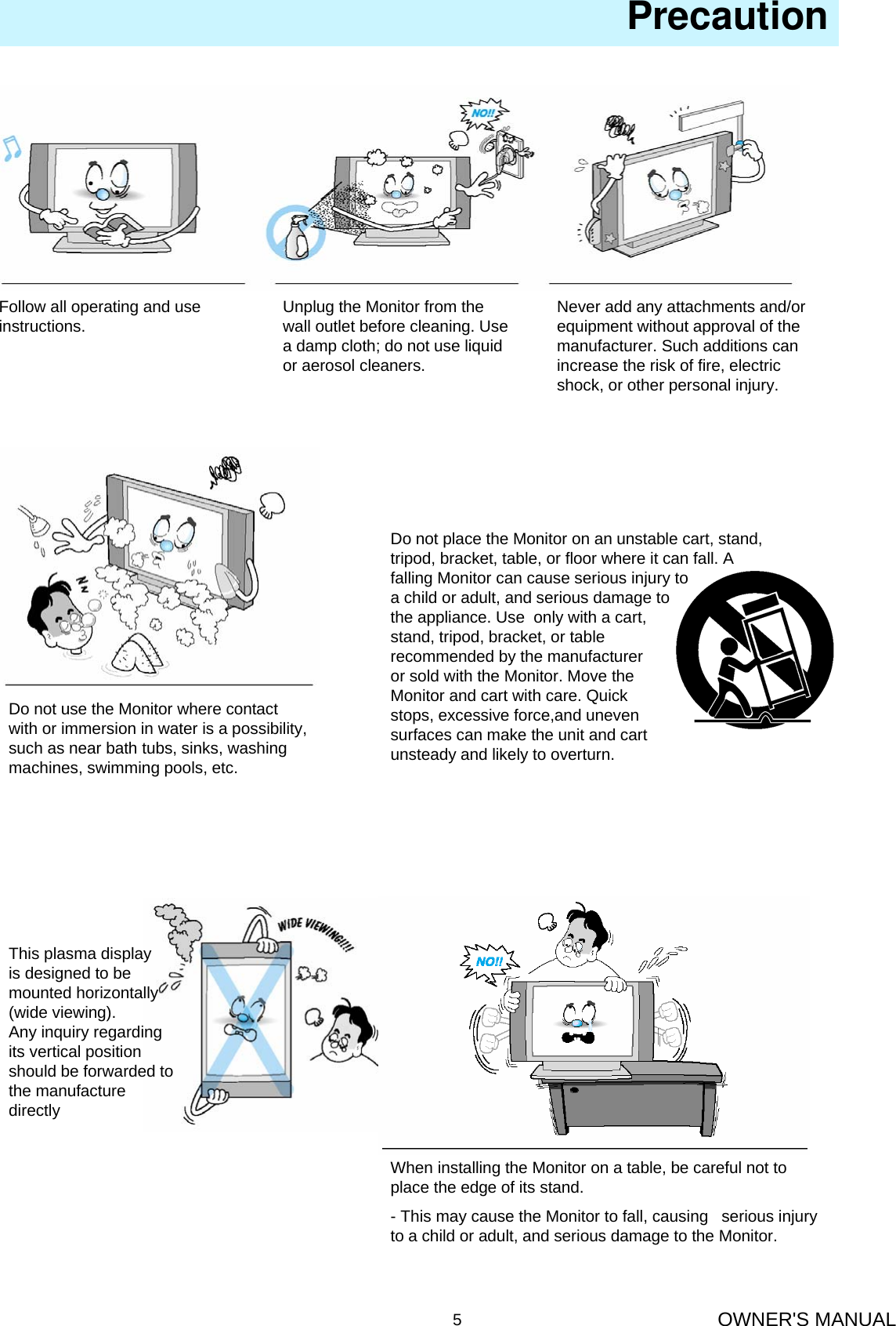 OWNER&apos;S MANUAL5Follow all operating and use instructions. Unplug the Monitor from the wall outlet before cleaning. Use a damp cloth; do not use liquid or aerosol cleaners.Never add any attachments and/or equipment without approval of the manufacturer. Such additions can increase the risk of fire, electric shock, or other personal injury.Do not use the Monitor where contact with or immersion in water is a possibility, such as near bath tubs, sinks, washing machines, swimming pools, etc.Do not place the Monitor on an unstable cart, stand, tripod, bracket, table, or floor where it can fall. A falling Monitor can cause serious injury toa child or adult, and serious damage tothe appliance. Use  only with a cart, stand, tripod, bracket, or table recommended by the manufacturer or sold with the Monitor. Move theMonitor and cart with care. Quick stops, excessive force,and uneven surfaces can make the unit and cart unsteady and likely to overturn.                                                       PrecautionThis plasma displayis designed to bemounted horizontally(wide viewing).Any inquiry regarding its vertical position should be forwarded to the manufacture directlyWhen installing the Monitor on a table, be careful not to place the edge of its stand.- This may cause the Monitor to fall, causing   serious injury to a child or adult, and serious damage to the Monitor.