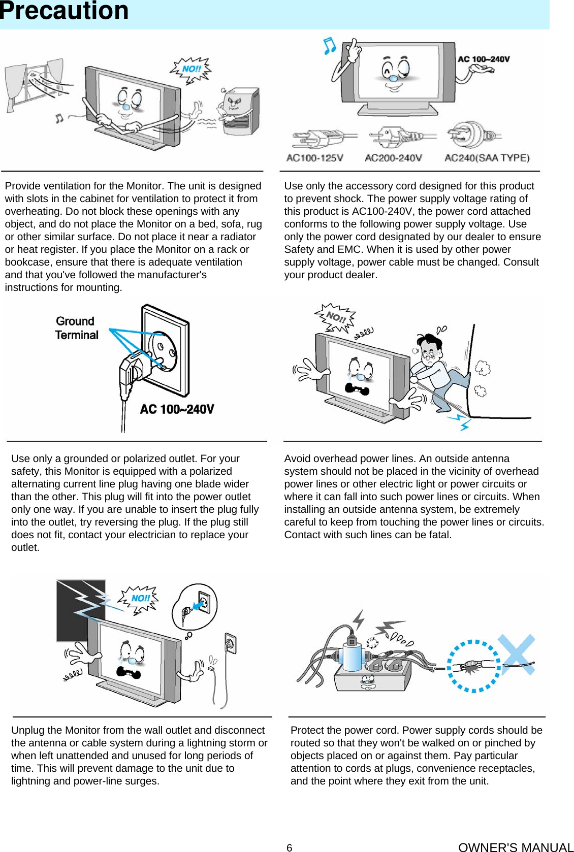 OWNER&apos;S MANUAL6PrecautionProvide ventilation for the Monitor. The unit is designed with slots in the cabinet for ventilation to protect it from overheating. Do not block these openings with any object, and do not place the Monitor on a bed, sofa, rug or other similar surface. Do not place it near a radiator or heat register. If you place the Monitor on a rack or bookcase, ensure that there is adequate ventilation and that you&apos;ve followed the manufacturer&apos;s instructions for mounting.Use only the accessory cord designed for this product to prevent shock. The power supply voltage rating of this product is AC100-240V, the power cord attached conforms to the following power supply voltage. Use only the power cord designated by our dealer to ensure Safety and EMC. When it is used by other power supply voltage, power cable must be changed. Consult your product dealer.Use only a grounded or polarized outlet. For your safety, this Monitor is equipped with a polarized alternating current line plug having one blade wider than the other. This plug will fit into the power outlet only one way. If you are unable to insert the plug fully into the outlet, try reversing the plug. If the plug still does not fit, contact your electrician to replace your outlet.Avoid overhead power lines. An outside antenna system should not be placed in the vicinity of overhead power lines or other electric light or power circuits or where it can fall into such power lines or circuits. When installing an outside antenna system, be extremely careful to keep from touching the power lines or circuits. Contact with such lines can be fatal.Unplug the Monitor from the wall outlet and disconnect the antenna or cable system during a lightning storm or when left unattended and unused for long periods of time. This will prevent damage to the unit due to lightning and power-line surges.Protect the power cord. Power supply cords should be routed so that they won&apos;t be walked on or pinched byobjects placed on or against them. Pay particular attention to cords at plugs, convenience receptacles, and the point where they exit from the unit.