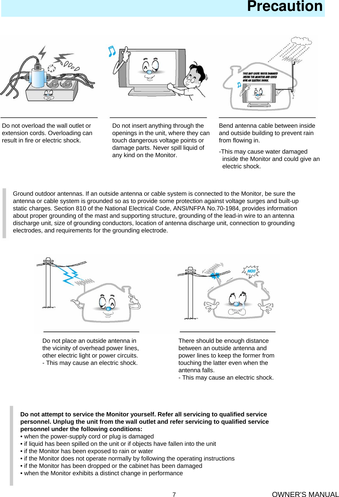 OWNER&apos;S MANUAL7PrecautionDo not overload the wall outlet orextension cords. Overloading canresult in fire or electric shock.Do not insert anything through the openings in the unit, where they can touch dangerous voltage points or damage parts. Never spill liquid of any kind on the Monitor.Bend antenna cable between inside and outside building to prevent rain from flowing in.-This may cause water damagedinside the Monitor and could give an   electric shock.Ground outdoor antennas. If an outside antenna or cable system is connected to the Monitor, be sure theantenna or cable system is grounded so as to provide some protection against voltage surges and built-upstatic charges. Section 810 of the National Electrical Code, ANSI/NFPA No.70-1984, provides informationabout proper grounding of the mast and supporting structure, grounding of the lead-in wire to an antennadischarge unit, size of grounding conductors, location of antenna discharge unit, connection to groundingelectrodes, and requirements for the grounding electrode.Do not place an outside antenna inthe vicinity of overhead power lines,other electric light or power circuits.- This may cause an electric shock.There should be enough distancebetween an outside antenna andpower lines to keep the former fromtouching the latter even when theantenna falls.- This may cause an electric shock.Do not attempt to service the Monitor yourself. Refer all servicing to qualified servicepersonnel. Unplug the unit from the wall outlet and refer servicing to qualified servicepersonnel under the following conditions:• when the power-supply cord or plug is damaged• if liquid has been spilled on the unit or if objects have fallen into the unit• if the Monitor has been exposed to rain or water• if the Monitor does not operate normally by following the operating instructions• if the Monitor has been dropped or the cabinet has been damaged• when the Monitor exhibits a distinct change in performance