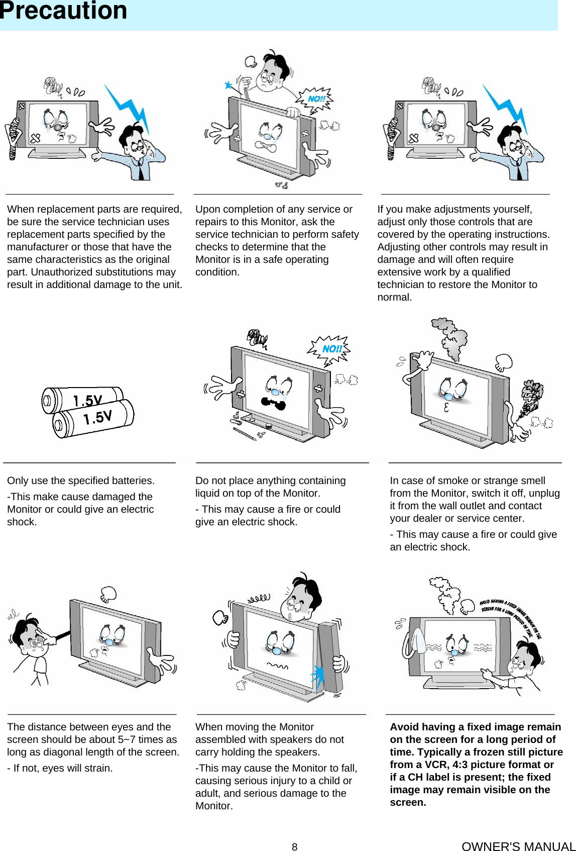 OWNER&apos;S MANUAL8PrecautionWhen replacement parts are required, be sure the service technician uses replacement parts specified by the manufacturer or those that have the same characteristics as the original part. Unauthorized substitutions may result in additional damage to the unit.Upon completion of any service orrepairs to this Monitor, ask theservice technician to perform safetychecks to determine that the Monitor is in a safe operating condition.If you make adjustments yourself,adjust only those controls that arecovered by the operating instructions.Adjusting other controls may result indamage and will often requireextensive work by a qualifiedtechnician to restore the Monitor tonormal.Only use the specified batteries.-This make cause damaged theMonitor or could give an electricshock.Do not place anything containingliquid on top of the Monitor.- This may cause a fire or could give an electric shock.In case of smoke or strange smellfrom the Monitor, switch it off, unplugit from the wall outlet and contactyour dealer or service center.- This may cause a fire or could give an electric shock.The distance between eyes and thescreen should be about 5~7 times aslong as diagonal length of the screen.- If not, eyes will strain.When moving the Monitor assembled with speakers do not carry holding the speakers.-This may cause the Monitor to fall,causing serious injury to a child oradult, and serious damage to theMonitor.Avoid having a fixed image remainon the screen for a long period oftime. Typically a frozen still picturefrom a VCR, 4:3 picture format or if a CH label is present; the fixedimage may remain visible on thescreen.