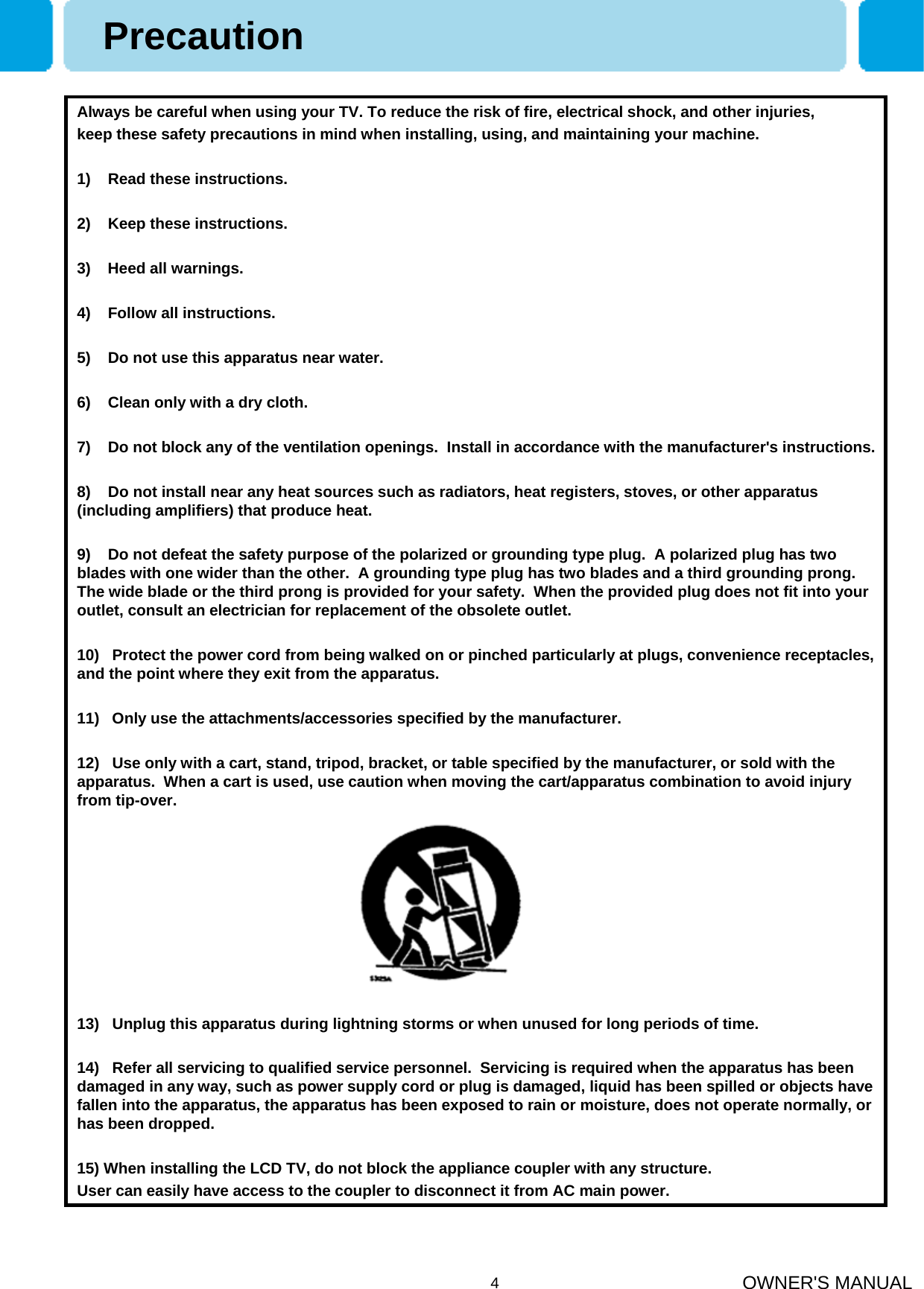 OWNER&apos;S MANUAL4Always be careful when using your TV. To reduce the risk of fire, electrical shock, and other injuries,keep these safety precautions in mind when installing, using, and maintaining your machine.1)    Read these instructions.2)    Keep these instructions.3)    Heed all warnings.4)    Follow all instructions.5)    Do not use this apparatus near water.6)    Clean only with a dry cloth.7)    Do not block any of the ventilation openings.  Install in accordance with the manufacturer&apos;s instructions.8)    Do not install near any heat sources such as radiators, heat registers, stoves, or other apparatus (including amplifiers) that produce heat.9)    Do not defeat the safety purpose of the polarized or grounding type plug.  A polarized plug has two blades with one wider than the other.  A grounding type plug has two blades and a third grounding prong.  The wide blade or the third prong is provided for your safety.  When the provided plug does not fit into your outlet, consult an electrician for replacement of the obsolete outlet.10)   Protect the power cord from being walked on or pinched particularly at plugs, convenience receptacles, and the point where they exit from the apparatus.11)   Only use the attachments/accessories specified by the manufacturer.12)   Use only with a cart, stand, tripod, bracket, or table specified by the manufacturer, or sold with the apparatus.  When a cart is used, use caution when moving the cart/apparatus combination to avoid injury from tip-over.  13)   Unplug this apparatus during lightning storms or when unused for long periods of time.14)   Refer all servicing to qualified service personnel.  Servicing is required when the apparatus has been damaged in any way, such as power supply cord or plug is damaged, liquid has been spilled or objects have fallen into the apparatus, the apparatus has been exposed to rain or moisture, does not operate normally, or has been dropped.15) When installing the LCD TV, do not block the appliance coupler with any structure.User can easily have access to the coupler to disconnect it from AC main power.Precaution