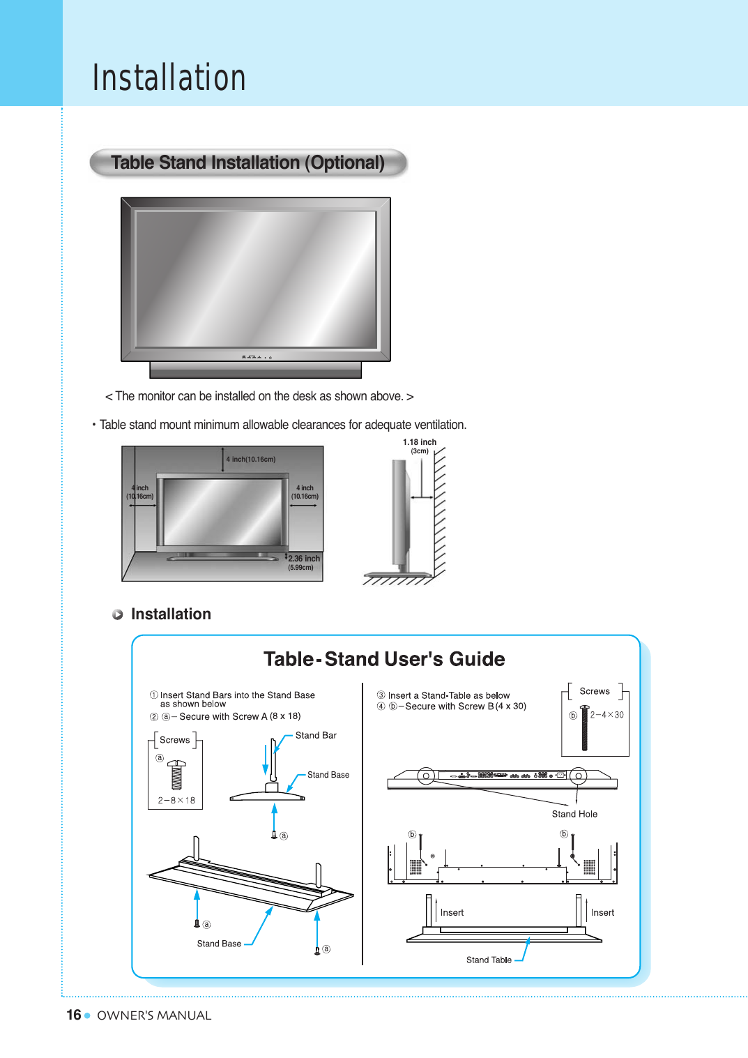 16InstallationOWNER&apos;S MANUAL&lt; The monitor can be installed on the desk as shown above. &gt;• Table stand mount minimum allowable clearances for adequate ventilation.Table Stand Installation (Optional)1.18 inch(3cm)2.36 inch(5.99cm)4 inch(10.16cm)4 inch(10.16cm)4 inch(10.16cm)Installation