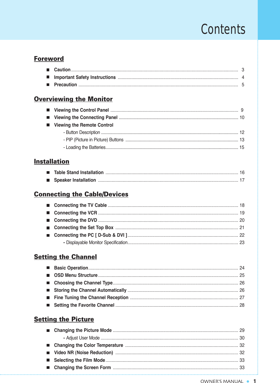 Contents1OWNER&apos;S MANUALForewordCaution ........................................................................................................................................ 3Important Safety Instructions .................................................................................................. 4Precaution .................................................................................................................................. 5Overviewing the MonitorViewing the Control Panel ........................................................................................................ 9Viewing the Connecting Panel ............................................................................................................ 10Viewing the Remote Control- Button Description ............................................................................................................................ 12- PIP (Picture in Picture) Buttons ...................................................................................................... 13- Loading the Batteries........................................................................................................................ 15InstallationTable Stand Installation  ............................................................................................................ 16Speaker Installation  .................................................................................................................. 17Connecting the Cable/DevicesConnecting the TV Cable .......................................................................................................... 18Connecting the VCR .................................................................................................................. 19Connecting the DVD .................................................................................................................. 20Connecting the Set Top Box .................................................................................................... 21Connecting the PC [ D-Sub &amp; DVI ].......................................................................................... 22- Displayable Monitor Specification.......................................................................................... 23Setting the ChannelBasic Operation.......................................................................................................................... 24OSD Menu Structure .................................................................................................................. 25Choosing the Channel Type...................................................................................................... 26Storing the Channel Automatically .......................................................................................... 26Fine Tuning the Channel Reception ........................................................................................ 27Setting the Favorite Channel .................................................................................................... 28Setting the PictureChanging the Picture Mode ...................................................................................................... 29- Adjust User Mode ................................................................................................................ 30Changing the Color Temperature ............................................................................................ 32Video NR (Noise Reduction) .................................................................................................... 32Selecting the Film Mode............................................................................................................ 33Changing the Screen Form ...................................................................................................... 33