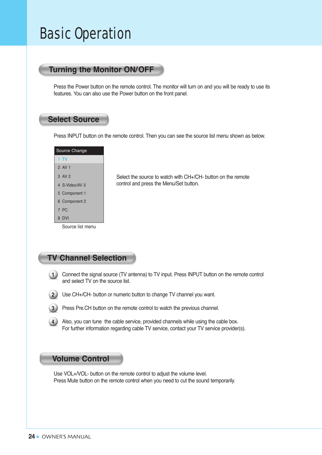 24Basic OperationOWNER&apos;S MANUALPress the Power button on the remote control. The monitor will turn on and you will be ready to use its features. You can also use the Power button on the front panel.Press INPUT button on the remote control. Then you can see the source list menu shown as below.Connect the signal source (TV antenna) to TV input. Press INPUT button on the remote control and select TV on the source list.Use CH+/CH- button or numeric button to change TV channel you want. Press Pre.CH button on the remote control to watch the previous channel. Also, you can tune  the cable service, provided channels while using the cable box. For further information regarding cable TV service, contact your TV service provider(s).Use VOL+/VOL- button on the remote control to adjust the volume level.Press Mute button on the remote control when you need to cut the sound temporarily.Select the source to watch with CH+/CH- button on the remote control and press the Menu/Set button.Source list menu Source ChangeTVAV 1AV 2S-Video/AV 3Component 1Component 2PCDVI12345678Turning the Monitor ON/OFFSelect SourceTV Channel SelectionVolume Control1234