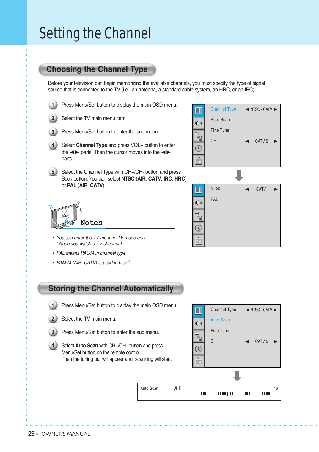 26Setting the ChannelOWNER&apos;S MANUALBefore your television can begin memorizing the available channels, you must specify the type of signal source that is connected to the TV (i.e., an antenna, a standard cable system, an HRC, or an IRC).Press Menu/Set button to display the main OSD menu.Select the TV main menu item. Press Menu/Set button to enter the sub menu. Select Channel Type and press VOL+ button to enter the ¥ parts. Then the cursor moves into the ¥parts.Select the Channel Type with CH+/CH- button and press Back button. You can select NTSC (AIR, CATV, IRC, HRC) or PAL (AIR, CATV).Press Menu/Set button to display the main OSD menu. Select the TV main menu.Press Menu/Set button to enter the sub menu. Select Auto Scan with CH+/CH- buttonand press Menu/Set buttonon the remote control. Then the tuning bar will appear and  scanning will start.Auto Scan            UHF 16Choosing the Channel TypeStoring the Channel Automatically123451234•You can enter the TV menu in TV mode only. (When you watch a TV channel.)•PAL means PAL-M in channel type. •PAM-M (AIR, CATV) is used in brazil.NTSCPAL¥CATV       Channel TypeAuto ScanFine TuneCH¥NTSC - CATV ¥CATV 5     Channel TypeAuto ScanFine TuneCH¥NTSC - CATV ¥CATV 5     