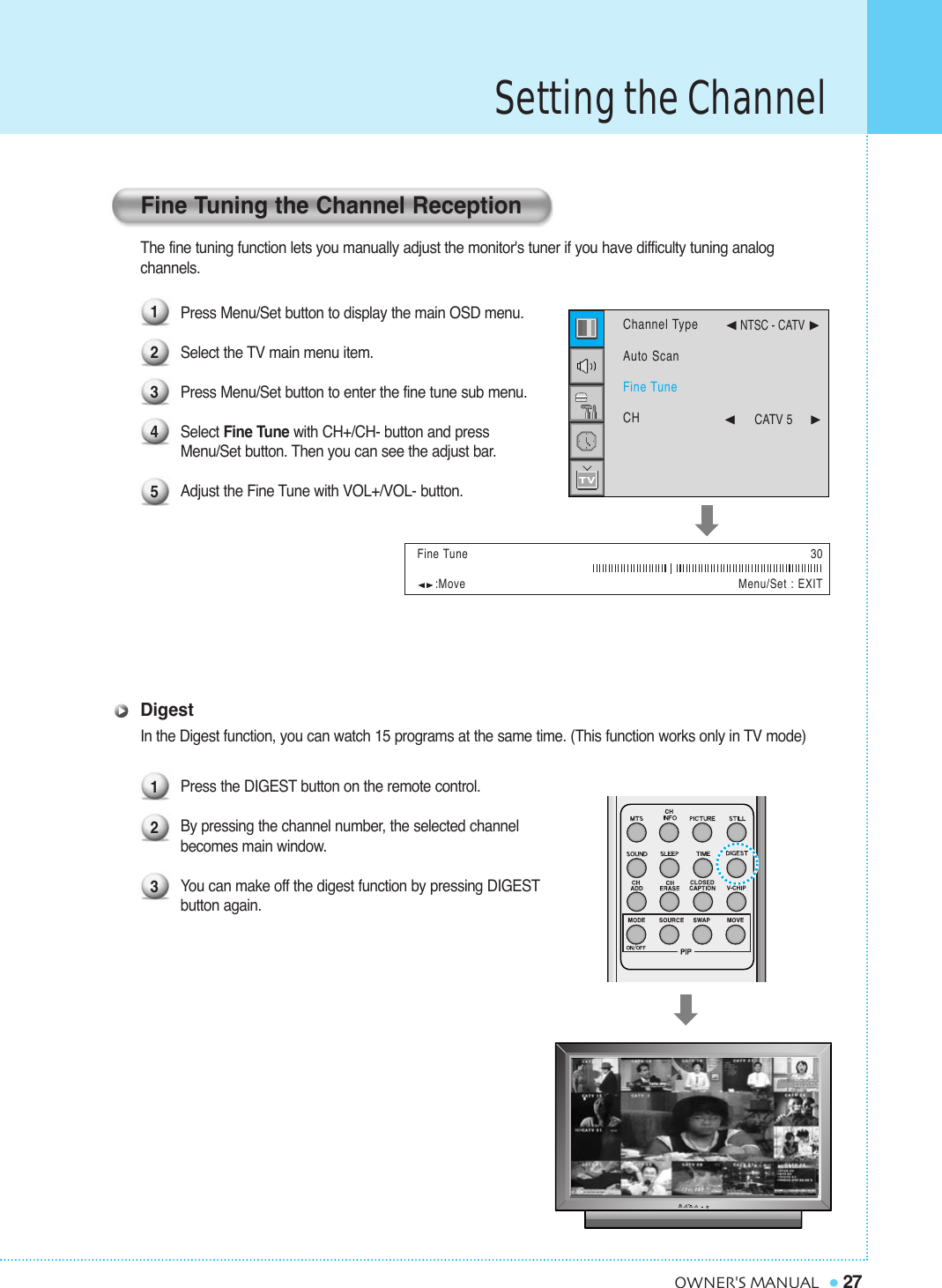 Setting the Channel27OWNER&apos;S MANUALThe fine tuning function lets you manually adjust the monitor&apos;s tuner if you have difficulty tuning analog channels. Press Menu/Set button to display the main OSD menu. Select the TV main menu item.Press Menu/Set button to enter the fine tune sub menu.Select Fine Tune with CH+/CH- button and press Menu/Set button. Then you can see the adjust bar.Adjust the Fine Tune with VOL+/VOL- button.DigestIn the Digest function, you can watch 15 programs at the same time. (This function works only in TV mode)Press the DIGEST button on the remote control.By pressing the channel number, the selected channel becomes main window.You can make off the digest function by pressing DIGESTbutton again.:Move Menu/Set : EXITFine Tuning the Channel Reception1234512330Fine TuneChannel TypeAuto ScanFine TuneCH¥NTSC - CATV ¥CATV 5     