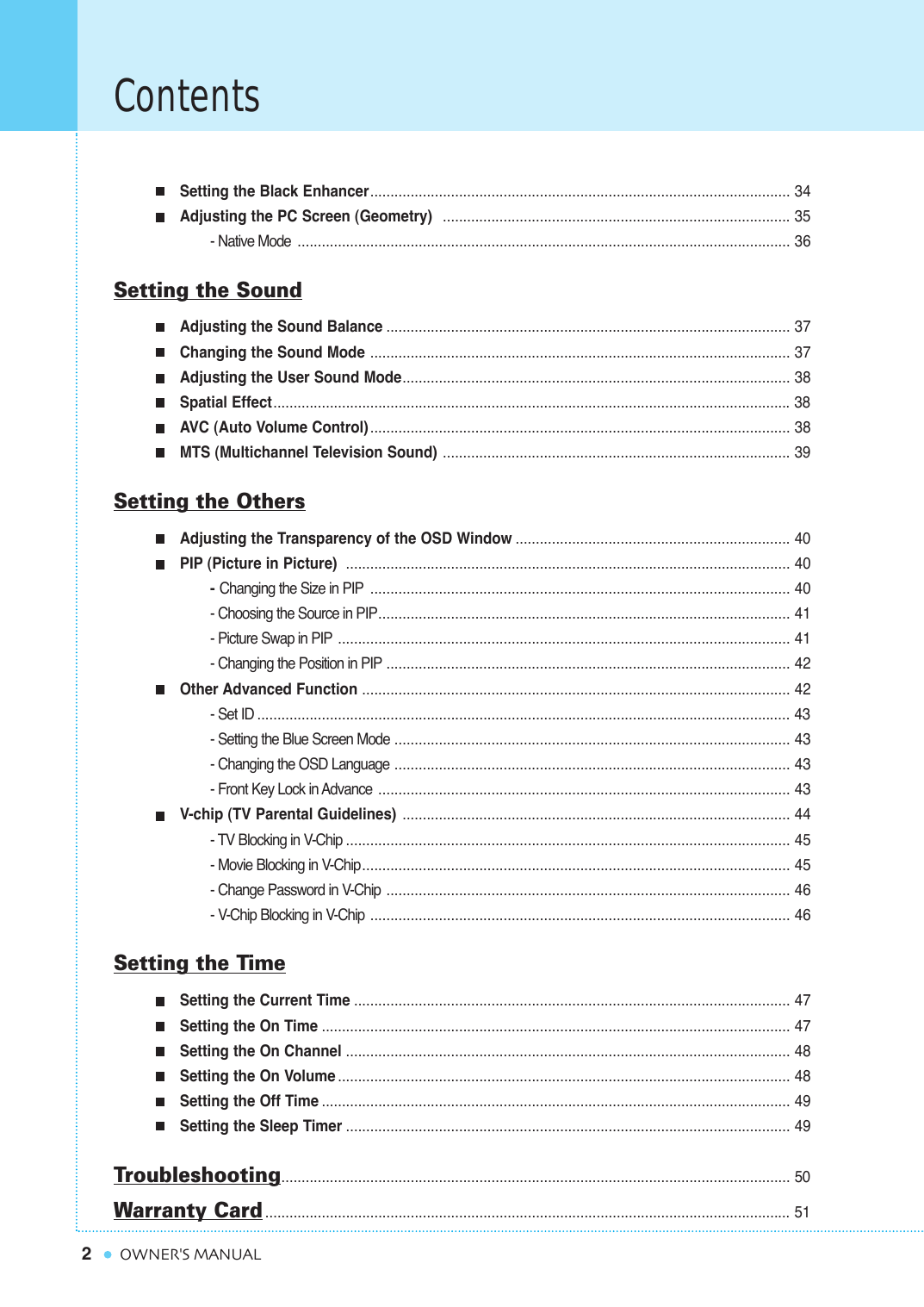 Setting the Black Enhancer........................................................................................................ 34Adjusting the PC Screen (Geometry)  ...................................................................................... 35- Native Mode .......................................................................................................................... 36Setting the SoundAdjusting the Sound Balance .................................................................................................... 37Changing the Sound Mode ........................................................................................................ 37Adjusting the User Sound Mode................................................................................................ 38Spatial Effect................................................................................................................................38AVC (Auto Volume Control)........................................................................................................ 38MTS (Multichannel Television Sound) ...................................................................................... 39Setting the OthersAdjusting the Transparency of the OSD Window .................................................................... 40PIP (Picture in Picture)  .............................................................................................................. 40- Changing the Size in PIP ........................................................................................................ 40- Choosing the Source in PIP...................................................................................................... 41- Picture Swap in PIP ................................................................................................................ 41- Changing the Position in PIP .................................................................................................... 42Other Advanced Function .......................................................................................................... 42- Set ID .................................................................................................................................... 43- Setting the Blue Screen Mode .................................................................................................. 43- Changing the OSD Language .................................................................................................. 43- Front Key Lock in Advance ...................................................................................................... 43V-chip (TV Parental Guidelines) ................................................................................................ 44- TV Blocking in V-Chip .............................................................................................................. 45- Movie Blocking in V-Chip .......................................................................................................... 45- Change Password in V-Chip .................................................................................................... 46- V-Chip Blocking in V-Chip ........................................................................................................ 46Setting the TimeSetting the Current Time ............................................................................................................ 47Setting the On Time .................................................................................................................... 47Setting the On Channel .............................................................................................................. 48Setting the On Volume ................................................................................................................ 48Setting the Off Time .................................................................................................................... 49Setting the Sleep Timer .............................................................................................................. 49Troubleshooting.............................................................................................................................. 50Warranty Card.................................................................................................................................. 512ContentsOWNER&apos;S MANUAL