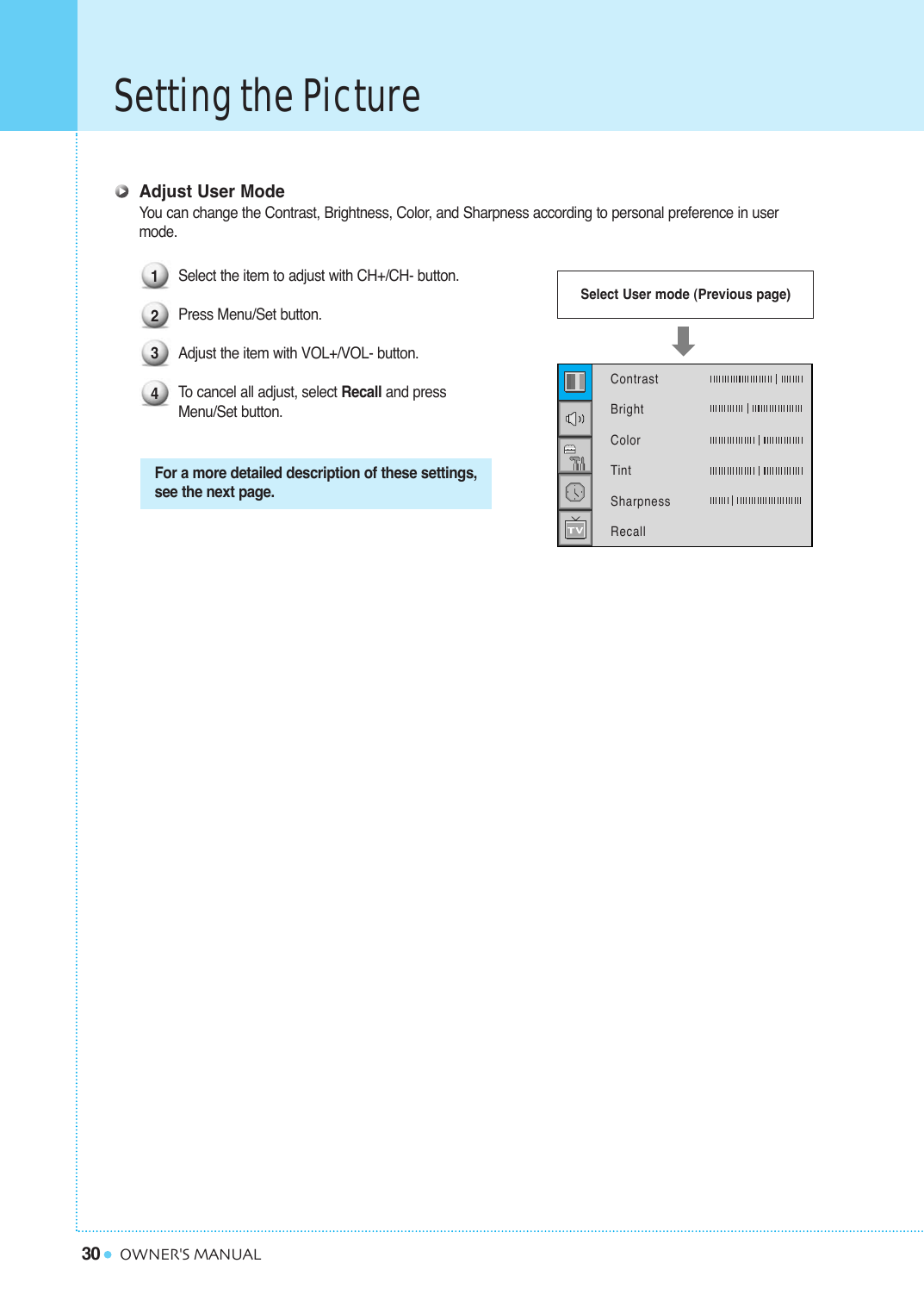 30Setting the PictureOWNER&apos;S MANUALAdjust User ModeYou can change the Contrast, Brightness, Color, and Sharpness according to personal preference in user mode.Select the item to adjust with CH+/CH- button.Press Menu/Set button. Adjust the item with VOL+/VOL- button.To  cancel all adjust, select Recall and press Menu/Set button.For a more detailed description of these settings,see the next page.Select User mode (Previous page)1234Contrast   BrightColorTintSharpnessRecall