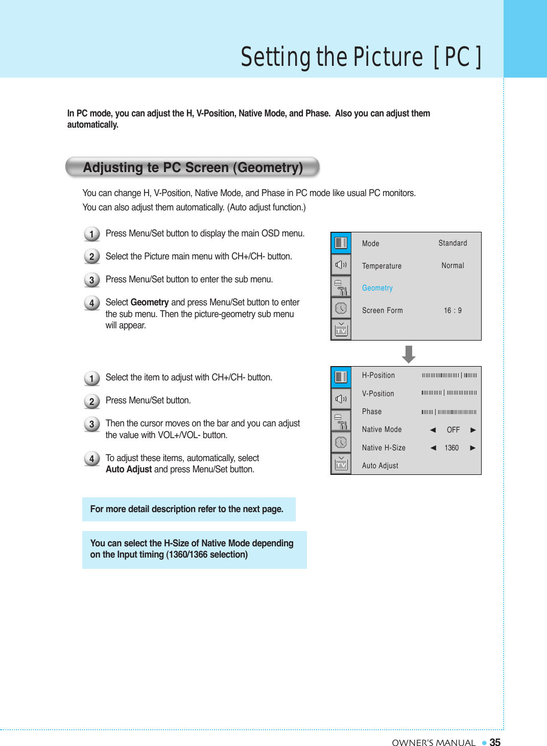 Setting the Picture  [ PC ]35OWNER&apos;S MANUALIn PC mode, you can adjust the H, V-Position, Native Mode, and Phase.  Also you can adjust them automatically.You can change H, V-Position, Native Mode, and Phase in PC mode like usual PC monitors. You can also adjust them automatically. (Auto adjust function.)Press Menu/Set button to display the main OSD menu.Select the Picture main menu with CH+/CH- button.Press Menu/Set button to enter the sub menu.Select Geometry and press Menu/Set button to enter the sub menu. Then the picture-geometry sub menuwill appear.Select the item to adjust with CH+/CH- button.Press Menu/Set button. Then the cursor moves on the bar and you can adjust the value with VOL+/VOL- button. To  adjust these items, automatically, select Auto Adjust and press Menu/Set button.Adjusting te PC Screen (Geometry)For more detail description refer to the next page.You can select the H-Size of Native Mode depending on the Input timing (1360/1366 selection)12341234ModeTemperatureGeometryScreen FormStandardNormal16 : 9H-Position   V-PositionPhaseNative ModeNative H-SizeAuto Adjust¥OFF     ¥1360    