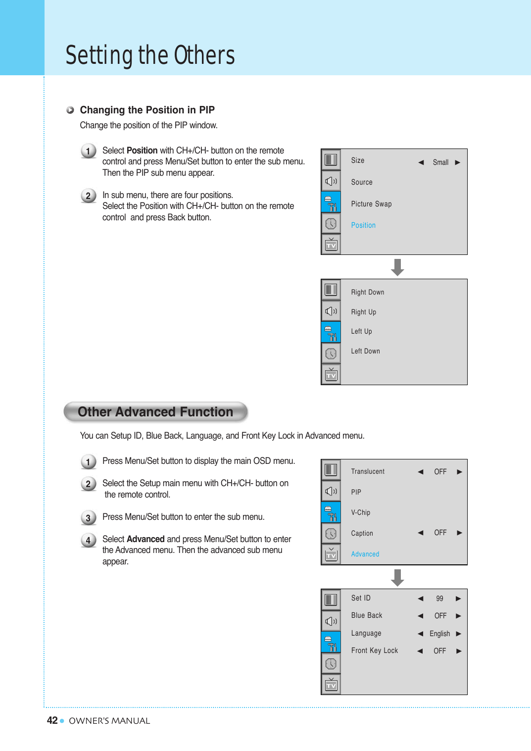 42Setting the OthersOWNER&apos;S MANUALChanging the Position in PIPChange the position of the PIP window.Select Position with CH+/CH- button on the remotecontrol and press Menu/Set button to enter the sub menu.Then the PIP sub menu appear.In sub menu, there are four positions. Select the Position with CH+/CH- button on the remote control  and press Back button.You can Setup ID, Blue Back, Language, and Front Key Lock in Advanced menu.Press Menu/Set button to display the main OSD menu.Select the Setup main menu with CH+/CH- button on the remote control. Press Menu/Set button to enter the sub menu. Select Advanced and press Menu/Set button to enter the Advanced menu. Then the advanced sub menu appear.Other Advanced Function121234Right DownRight UpLeft UpLeft DownSizeSourcePicture SwapPosition¥Small   TranslucentPIPV-ChipCaptionAdvanced¥OFF     ¥OFF     Set IDBlue BackLanguageFront Key Lock  ¥99   ¥OFF     ¥English¥OFF     