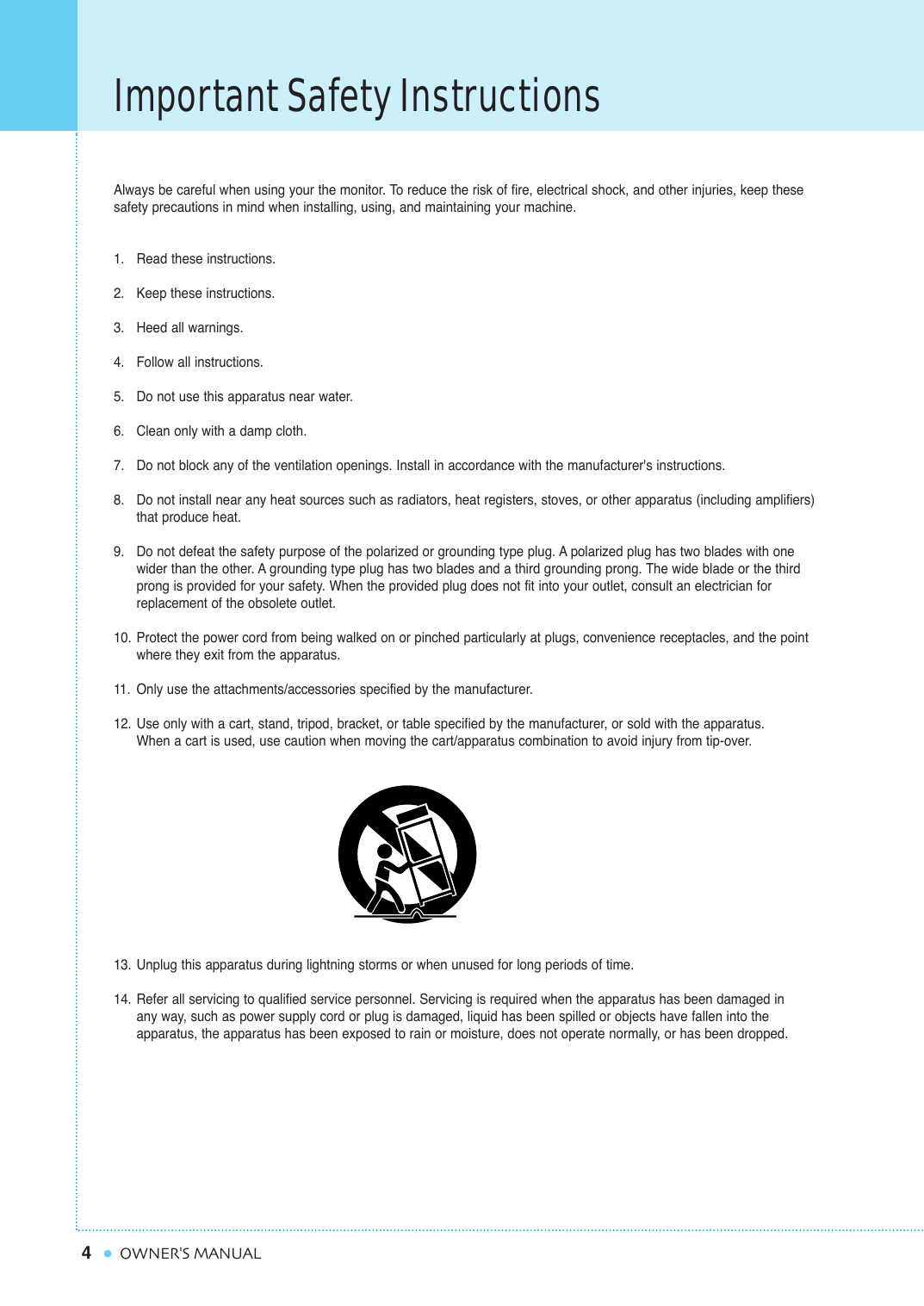 4Important Safety InstructionsOWNER&apos;S MANUALAlways be careful when using your the monitor. To reduce the risk of fire, electrical shock, and other injuries, keep thesesafety precautions in mind when installing, using, and maintaining your machine.1. Read these instructions.2. Keep these instructions.3. Heed all warnings.4. Follow all instructions.5. Do not use this apparatus near water.6. Clean only with a damp cloth.7. Do not block any of the ventilation openings. Install in accordance with the manufacturer&apos;s instructions.8. Do not install near any heat sources such as radiators, heat registers, stoves, or other apparatus (including amplifiers) that produce heat.9. Do not defeat the safety purpose of the polarized or grounding type plug. A polarized plug has two blades with one wider than the other. A grounding type plug has two blades and a third grounding prong. The wide blade or the third prong is provided for your safety. When the provided plug does not fit into your outlet, consult an electrician for replacement of the obsolete outlet.10. Protect the power cord from being walked on or pinched particularly at plugs, convenience receptacles, and the point where they exit from the apparatus.11. Only use the attachments/accessories specified by the manufacturer.12. Use only with a cart, stand, tripod, bracket, or table specified by the manufacturer, or sold with the apparatus.         When a cart is used, use caution when moving the cart/apparatus combination to avoid injury from tip-over.13. Unplug this apparatus during lightning storms or when unused for long periods of time.14. Refer all servicing to qualified service personnel. Servicing is required when the apparatus has been damaged in any way, such as power supply cord or plug is damaged, liquid has been spilled or objects have fallen into the apparatus, the apparatus has been exposed to rain or moisture, does not operate normally, or has been dropped.