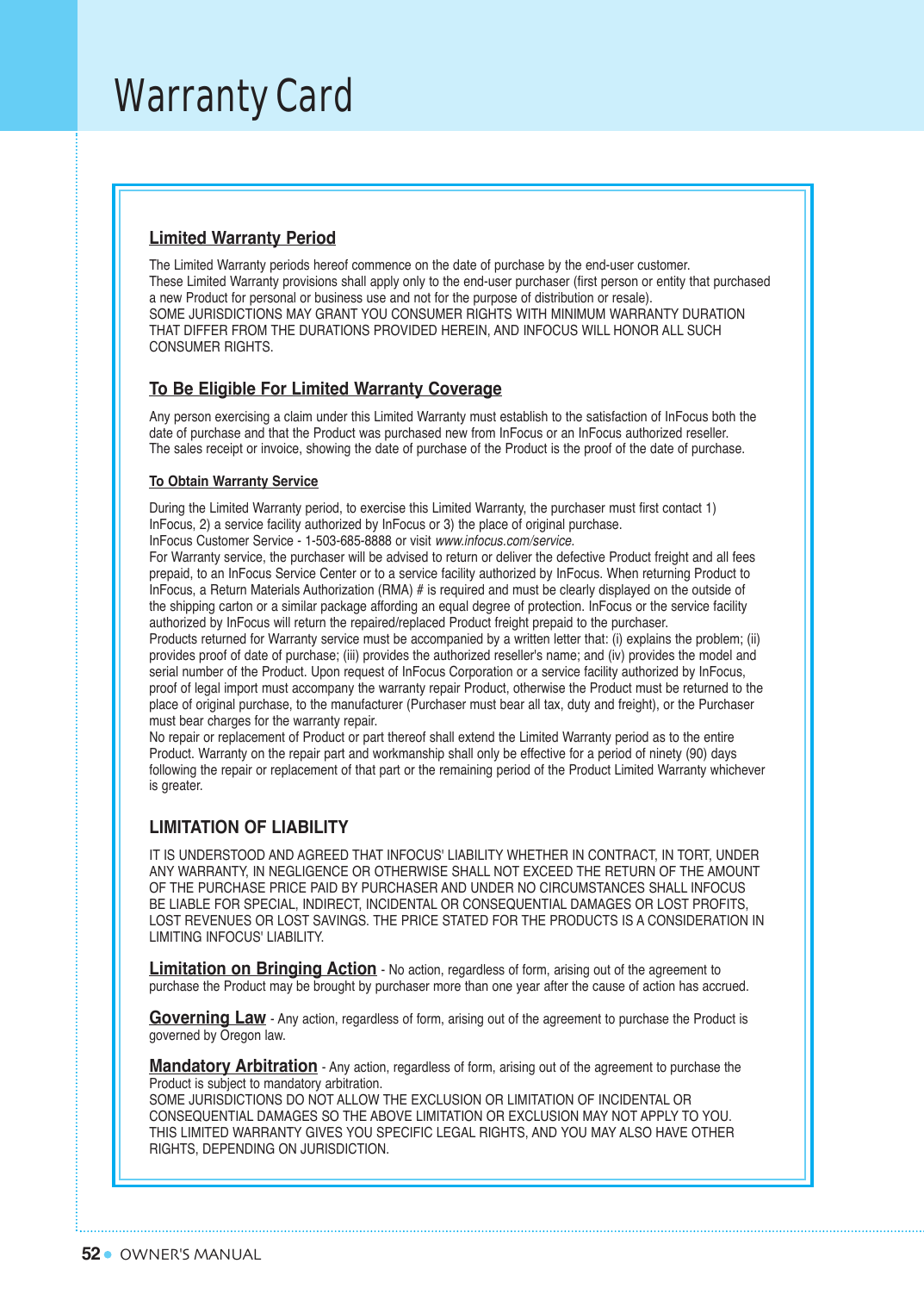 52Warranty CardOWNER&apos;S MANUALLimited Warranty PeriodThe Limited Warranty periods hereof commence on the date of purchase by the end-user customer. These Limited Warranty provisions shall apply only to the end-user purchaser (first person or entity that purchased a new Product for personal or business use and not for the purpose of distribution or resale). SOME JURISDICTIONS MAY GRANT YOU CONSUMER RIGHTS WITH MINIMUM WARRANTY DURATION THAT DIFFER FROM THE DURATIONS PROVIDED HEREIN, AND INFOCUS WILL HONOR ALL SUCH CONSUMER RIGHTS.To Be Eligible For Limited Warranty CoverageAny person exercising a claim under this Limited Warranty must establish to the satisfaction of InFocus both the date of purchase and that the Product was purchased new from InFocus or an InFocus authorized reseller. The sales receipt or invoice, showing the date of purchase of the Product is the proof of the date of purchase.To Obtain Warranty ServiceDuring the Limited Warranty period, to exercise this Limited Warranty, the purchaser must first contact 1) InFocus, 2) a service facility authorized by InFocus or 3) the place of original purchase.InFocus Customer Service - 1-503-685-8888 or visit www.infocus.com/service.For Warranty service, the purchaser will be advised to return or deliver the defective Product freight and all fees prepaid, to an InFocus Service Center or to a service facility authorized by InFocus. When returning Product to InFocus, a Return Materials Authorization (RMA) # is required and must be clearly displayed on the outside of the shipping carton or a similar package affording an equal degree of protection. InFocus or the service facility authorized by InFocus will return the repaired/replaced Product freight prepaid to the purchaser.Products returned for Warranty service must be accompanied by a written letter that: (i) explains the problem; (ii) provides proof of date of purchase; (iii) provides the authorized reseller&apos;s name; and (iv) provides the model and serial number of the Product. Upon request of InFocus Corporation or a service facility authorized by InFocus, proof of legal import must accompany the warranty repair Product, otherwise the Product must be returned to the place of original purchase, to the manufacturer (Purchaser must bear all tax, duty and freight), or the Purchaser must bear charges for the warranty repair.No repair or replacement of Product or part thereof shall extend the Limited Warranty period as to the entire Product. Warranty on the repair part and workmanship shall only be effective for a period of ninety (90) days following the repair or replacement of that part or the remaining period of the Product Limited Warranty whichever is greater.LIMITATION OF LIABILITYIT IS UNDERSTOOD AND AGREED THAT INFOCUS&apos; LIABILITY WHETHER IN CONTRACT, IN TORT, UNDER ANY WARRANTY, IN NEGLIGENCE OR OTHERWISE SHALL NOT EXCEED THE RETURN OF THE AMOUNTOF THE PURCHASE PRICE PAID BY PURCHASER AND UNDER NO CIRCUMSTANCES SHALL INFOCUS BE LIABLE FOR SPECIAL, INDIRECT, INCIDENTAL OR CONSEQUENTIAL DAMAGES OR LOST PROFITS, LOST REVENUES OR LOST SAVINGS. THE PRICE STATED FOR THE PRODUCTS IS A CONSIDERATION IN LIMITING INFOCUS&apos; LIABILITY.Limitation on Bringing Action- No action, regardless of form, arising out of the agreement to purchase the Product may be brought by purchaser more than one year after the cause of action has accrued.Governing Law- Any action, regardless of form, arising out of the agreement to purchase the Product is governed by Oregon law.Mandatory Arbitration- Any action, regardless of form, arising out of the agreement to purchase the Product is subject to mandatory arbitration.SOME JURISDICTIONS DO NOT ALLOW THE EXCLUSION OR LIMITATION OF INCIDENTAL OR CONSEQUENTIAL DAMAGES SO THE ABOVE LIMITATION OR EXCLUSION MAY NOT APPLY TO YOU. THIS LIMITED WARRANTY GIVES YOU SPECIFIC LEGAL RIGHTS, AND YOU MAY ALSO HAVE OTHER RIGHTS, DEPENDING ON JURISDICTION.