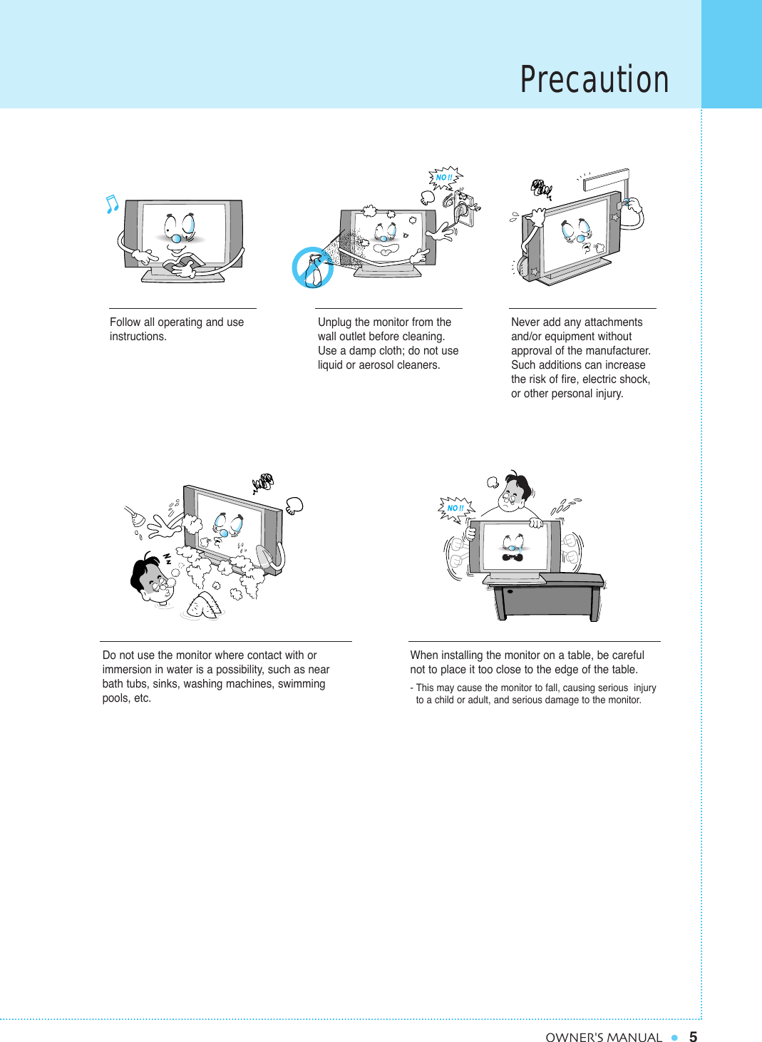 Precaution5OWNER&apos;S MANUALFollow all operating and useinstructions.Do not use the monitor where contact with orimmersion in water is a possibility, such as nearbath tubs, sinks, washing machines, swimmingpools, etc.When installing the monitor on a table, be carefulnot to place it too close to the edge of the table.- This may cause the monitor to fall, causing serious  injury to a child or adult, and serious damage to the monitor.Unplug the monitor from thewall outlet before cleaning.Use a damp cloth; do not useliquid or aerosol cleaners.Never add any attachmentsand/or equipment withoutapproval of the manufacturer.Such additions can increasethe risk of fire, electric shock,or other personal injury.