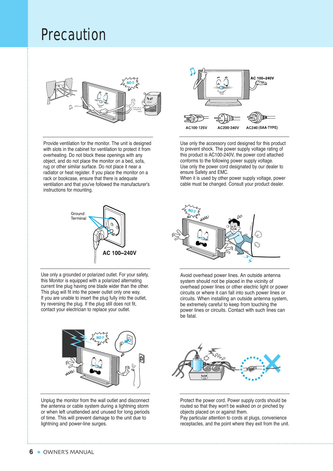 6PrecautionOWNER&apos;S MANUALProvide ventilation for the monitor. The unit is designedwith slots in the cabinet for ventilation to protect it fromoverheating. Do not block these openings with anyobject, and do not place the monitor on a bed, sofa,rug or other similar surface. Do not place it near a radiator or heat register. If you place the monitor on arack or bookcase, ensure that there is adequate ventilation and that you&apos;ve followed the manufacturer&apos;sinstructions for mounting. Use only the accessory cord designed for this productto prevent shock. The power supply voltage rating ofthis product is AC100-240V, the power cord attachedconforms to the following power supply voltage.Use only the power cord designated by our dealer toensure Safety and EMC.When it is used by other power supply voltage, powercable must be changed. Consult your product dealer.Use only a grounded or polarized outlet. For your safety,this Monitor is equipped with a polarized alternating current line plug having one blade wider than the other.This plug will fit into the power outlet only one way.If you are unable to insert the plug fully into the outlet,try reversing the plug. If the plug still does not fit,contact your electrician to replace your outlet.Avoid overhead power lines. An outside antenna system should not be placed in the vicinity of overhead power lines or other electric light or powercircuits or where it can fall into such power lines orcircuits. When installing an outside antenna system,be extremely careful to keep from touching thepower lines or circuits. Contact with such lines canbe fatal.Unplug the monitor from the wall outlet and disconnectthe antenna or cable system during a lightning stormor when left unattended and unused for long periods of time. This will prevent damage to the unit due tolightning and power-line surges.Protect the power cord. Power supply cords should berouted so that they won&apos;t be walked on or pinched byobjects placed on or against them.Pay particular attention to cords at plugs, conveniencereceptacles, and the point where they exit from the unit.