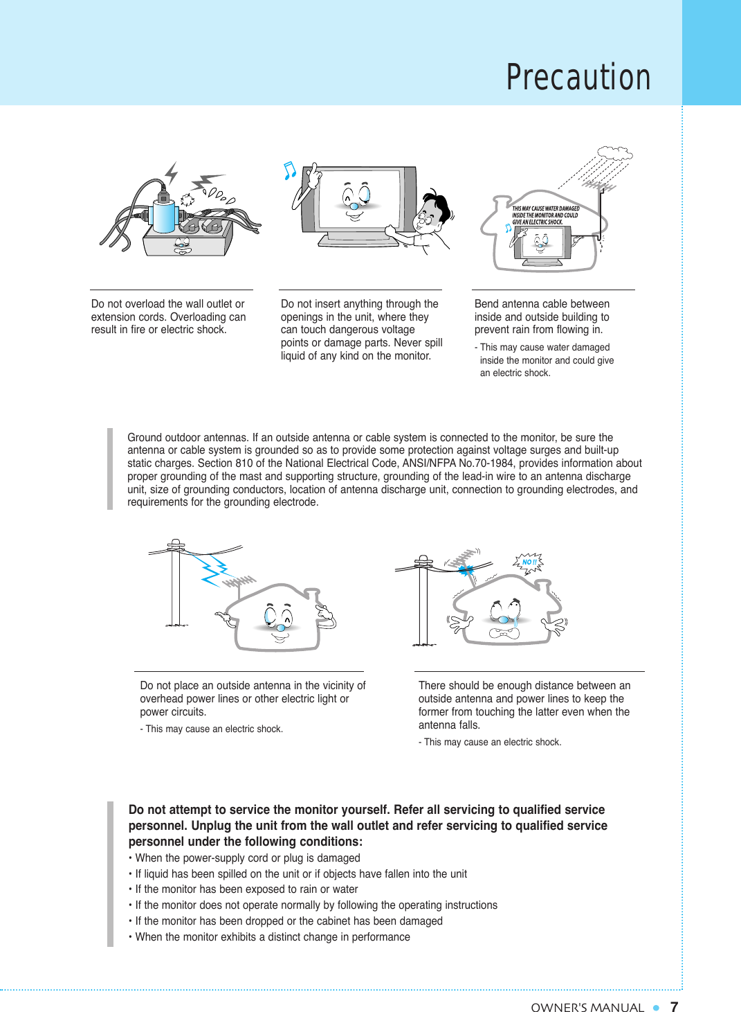 Precaution7OWNER&apos;S MANUALGround outdoor antennas. If an outside antenna or cable system is connected to the monitor, be sure the antenna or cable system is grounded so as to provide some protection against voltage surges and built-up static charges. Section 810 of the National Electrical Code, ANSI/NFPA No.70-1984, provides information aboutproper grounding of the mast and supporting structure, grounding of the lead-in wire to an antenna dischargeunit, size of grounding conductors, location of antenna discharge unit, connection to grounding electrodes, and requirements for the grounding electrode.Do not overload the wall outlet orextension cords. Overloading canresult in fire or electric shock.Do not insert anything through theopenings in the unit, where theycan touch dangerous voltagepoints or damage parts. Never spillliquid of any kind on the monitor.Bend antenna cable betweeninside and outside building to prevent rain from flowing in. - This may cause water damaged inside the monitor and could give      an electric shock.Do not place an outside antenna in the vicinity ofoverhead power lines or other electric light orpower circuits.- This may cause an electric shock.There should be enough distance between anoutside antenna and power lines to keep theformer from touching the latter even when theantenna falls.- This may cause an electric shock.Do not attempt to service the monitor yourself. Refer all servicing to qualified service personnel. Unplug the unit from the wall outlet and refer servicing to qualified service personnel under the following conditions:• When the power-supply cord or plug is damaged• If liquid has been spilled on the unit or if objects have fallen into the unit• If the monitor has been exposed to rain or water• If the monitor does not operate normally by following the operating instructions• If the monitor has been dropped or the cabinet has been damaged• When the monitor exhibits a distinct change in performance