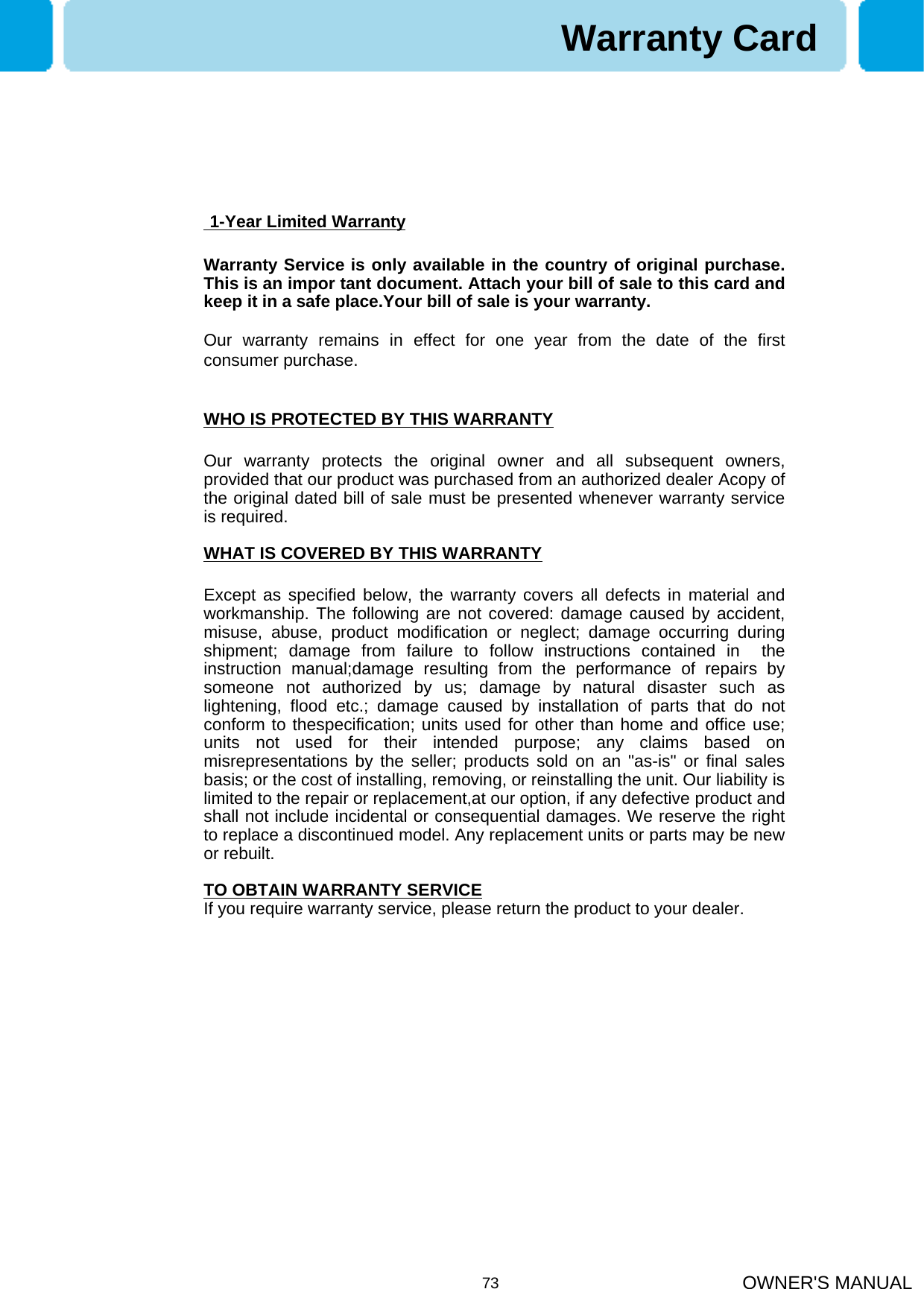 OWNER&apos;S MANUAL731-Year Limited WarrantyWarranty Service is only available in the country of original purchase. This is an impor tant document. Attach your bill of sale to this card and keep it in a safe place.Your bill of sale is your warranty.Our warranty remains in effect for one year from the date of the first consumer purchase.WHO IS PROTECTED BY THIS WARRANTYOur warranty protects the original owner and all subsequent owners, provided that our product was purchased from an authorized dealer Acopy of the original dated bill of sale must be presented whenever warranty service is required.WHAT IS COVERED BY THIS WARRANTYExcept as specified below, the warranty covers all defects in material and workmanship. The following are not covered: damage caused by accident, misuse, abuse, product modification or neglect; damage occurring during shipment; damage from failure to follow instructions contained in  the instruction manual;damage resulting from the performance of repairs by someone not authorized by us; damage by natural disaster such aslightening, flood etc.; damage caused by installation of parts that do not conform to thespecification; units used for other than home and office use; units not used for their intended purpose; any claims based on misrepresentations by the seller; products sold on an &quot;as-is&quot; or final sales basis; or the cost of installing, removing, or reinstalling the unit. Our liability is limited to the repair or replacement,at our option, if any defective product and shall not include incidental or consequential damages. We reserve the right to replace a discontinued model. Any replacement units or parts may be new or rebuilt.TO OBTAIN WARRANTY SERVICEIf you require warranty service, please return the product to your dealer.Warranty Card
