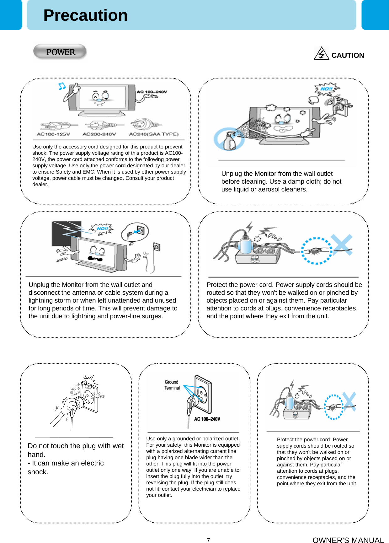 OWNER&apos;S MANUAL7PrecautionUse only the accessory cord designed for this product to preventshock. The power supply voltage rating of this product is AC100-240V, the power cord attached conforms to the following power supply voltage. Use only the power cord designated by our dealerto ensure Safety and EMC. When it is used by other power supply voltage, power cable must be changed. Consult your product dealer.CAUTIONPOWERUnplug the Monitor from the wall outlet before cleaning. Use a damp cloth; do not use liquid or aerosol cleaners.Unplug the Monitor from the wall outlet and disconnect the antenna or cable system during a lightning storm or when left unattended and unused for long periods of time. This will prevent damage to the unit due to lightning and power-line surges.Protect the power cord. Power supply cords should be routed so that they won&apos;t be walked on or pinched by objects placed on or against them. Pay particular attention to cords at plugs, convenience receptacles, and the point where they exit from the unit.Use only a grounded or polarized outlet. For your safety, this Monitor is equipped with a polarized alternating current line plug having one blade wider than the other. This plug will fit into the power outlet only one way. If you are unable to insert the plug fully into the outlet, try reversing the plug. If the plug still does not fit, contact your electrician to replace your outlet.Do not touch the plug with wet hand. - It can make an electric shock.Protect the power cord. Power supply cords should be routed so that they won&apos;t be walked on or pinched by objects placed on or against them. Pay particular attention to cords at plugs, convenience receptacles, and the point where they exit from the unit.